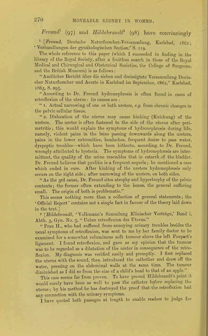 Freunct^ (97) and HildehrancW (98) have convincingly ' [Fi-eund, Deutsche Naturforf?chor-Vpr.,ammlung, Kiirlsbad, 1862; ' Verhaiicllungen der gynakologischen Section,' S. 119. The.-wliole reference to this paper (which I succeeded in finding in the library of the Eoyal Society, after a fruitless search in those of the Royal Medical and Chirurgical and Obstetrical Societies, the College oE Surgeons, and the British Museum) is as follows :  Amtlicher Bericht uber die sieben und dreissigtste Versammlung Deuts- cher Naturforscher und Aerzte in Karlsbad im September, 1862, Karlsbad, 1863, S.295. According to Dr. Ereund hydronephrosis is often found in cases of retroflexion of the uterus : its causes are :  I. Actual narrowing of one or both ureters, e.g. from chronic changes in the pelvic cellular tissue.  2. Dislocation of the uterus may cause kinking (Knickung) of the ureters. The ureter is often fastened to the side of the uterus after peri- metritis ; this would explain the symptoms of hydronephrosis during life, namely, violent pains in the loins passing downwards along the ureters, pains in the lower extremities, headaches, frequent desire to pass water, dyspeptic troubles—which have been hitherto, according to Dr. Freund, wrongly attributed to hysteria. The symptoms of hydronephrosis are inter- mittent, the quality of the urine resembles that in catarrh of the bladder. Dr. Freund believes that pyelitis is a frequent sequela; he mentioned a case which ended in cure. After kinking of the ureters hydronephrosis only occurs on the right side ; after narrowing of the ureters, on both sides.  As the 3rd cause. Dr. Freund cites atrophy and hypeiirophy of the pelvic contents; the former often extending to the bones, the general suffering small. The origin of both is problematic. This seems nothing more than a collection of general statements; the ' Official Eepoi-t' contains not a single fact in favour of the theoiy laid down in the text.] - \_Hildebrandt, 'Yolkmann's Sammlung Klinischer Voiirage,' Band i, Abth. 3, Gryn. No. 5,  Ueber retroflexion des Uterus.  Frau H., who had suffered from annoying urinaiy troubles besides the usual symptoms of retroflexion, was sent to me by her family doctor to be examined for a somewhat voluminous soft tumour above the left Poupaii's ligament. I found retroflexion, and gave as my opinion that the tumou-r was to be regarded as a dilatation of the ureter in consequence of the retro- flexion. My diagnosis was verified easily and promptly. I first replaced the uterus with the sound, then introduced the cathether and drew off the water, pressing on the abdominal walls at the same time. The tumour diminished as I did so from the size of a child's head to that of an apple. This case seems far from proven. To have proved Hildebrandt's point it would surely have been as well to pass the catheter before replacing the uterus ; by his method he has desti-oyed the proof that the retroflexion had any connection with the urinary symptoms. i have quoted both passages at length to enable readers to judge for