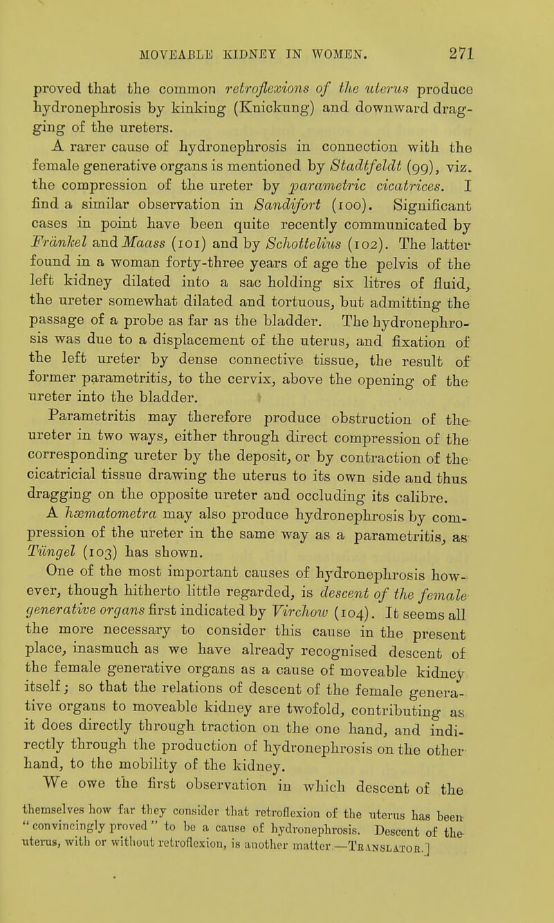 proved that the common retroflexions of the uterus produce hydronephrosis by kinking (Knickung) and downward drag- ging of the ureters. A rarer cause of hydronephrosis in connection with the female generative organs is mentioned by Stadtfeldt (gg), viz. the compression of the ureter by parametric cicatrices. I find a similar observation in Sandifort (loo). Significant cases in point have been quite recently communicated by Frdnkel andilfaass (loi) and by Schottelius (102). The latter found in a woman forty-three years of age the pelvis of the left kidney dilated into a sac holding six litres of fluid, the ureter somewhat dilated and tortuous, but admitting the passage of a probe as far as the bladder. The hydronephro- sis was due to a displacement of the uterus, and fixation of the left ureter by dense connective tissue, the result of former parametritis, to the cervix, above the opening of the ureter into the bladder, ♦ Parametritis may therefore produce obstruction of the- ureter in two ways, either through direct compression of the corresponding ureter by the deposit, or by contraction of the cicatricial tissue drawing the uterus to its own side and thus dragging on the opposite ureter and occluding its calibre. A hseraatometra may also produce hydronephrosis by com- pression of the ureter in the same way as a parametritis, as Tiingel (103) has shown. One of the most important causes of hydronephrosis how- ever, though hitherto little regarded, is descent of the female generative organs first indicated by Virchoiu (104). It seems all the more necessary to consider this cause in the present place, inasmuch as we have already recognised descent of the female generative organs as a cause of moveable kidney itself; so that the relations of descent of the female genera- tive organs to moveable kidney are twofold, contributing as it does directly through traction on the one hand, and indi- rectly through the production of hydronephrosis on the other hand, to the mobility of the kidney. We owe the first observation in which descent of the themselves how far they consider that retroflexion of the utenis has been  convincingly proved  to he a canse of hydronephrosis. Descent of the- utenas, with or witliout retroflexion, is another matter —Tk\nslatoe.]