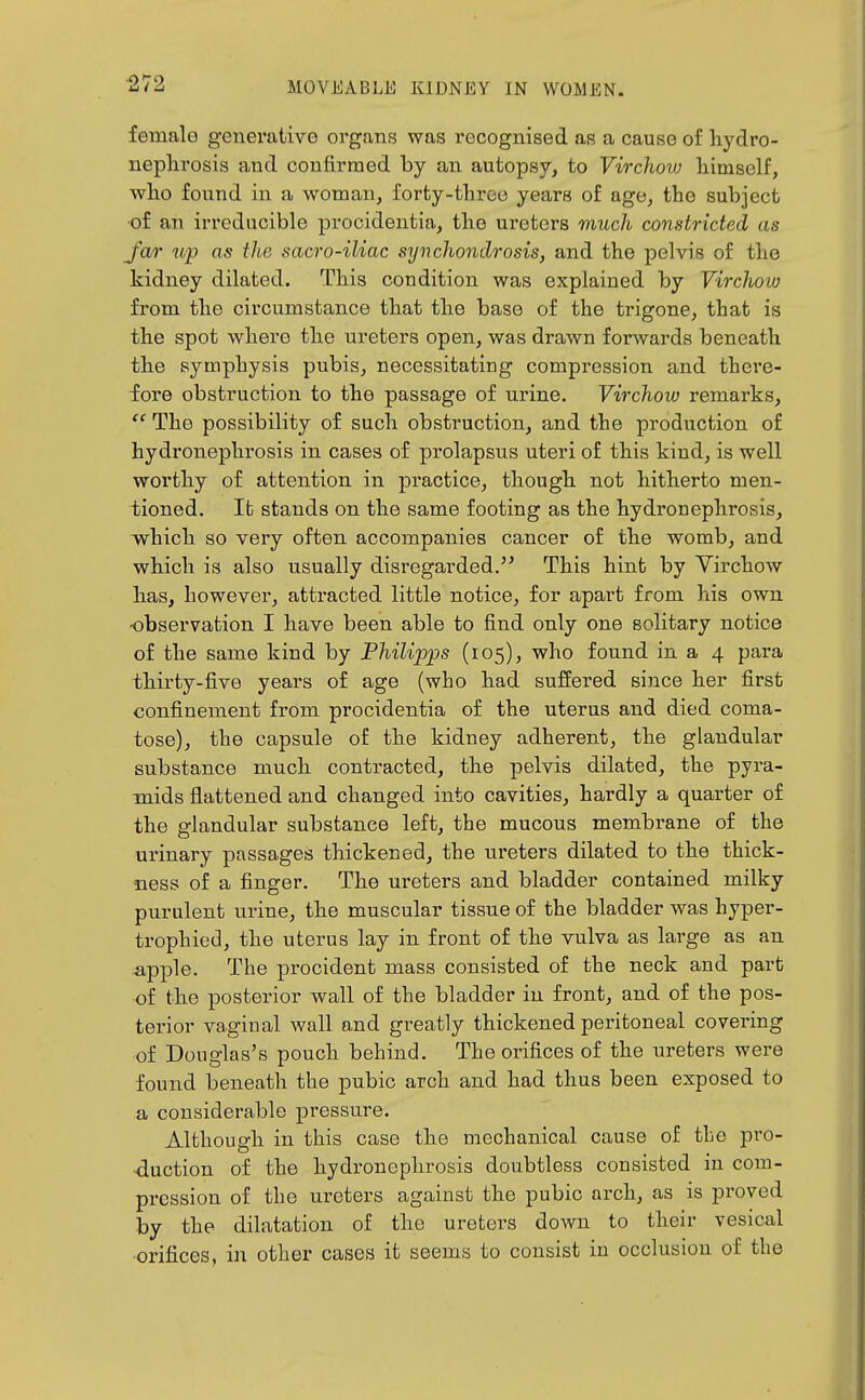 female geuerativo organs was recognised as a cause of hydro- nephrosis and confirmed by an autopsy, to Virchovj himself, who found in a woman, forty-three years of age, the subject •of an irreducible procidentia, the ureters much constricted as Jar up as the sacro-iliac synchondrosis, and the pelvis of the kidney dilated. This condition was explained by Virchoio from the circumstance that the base of the trigone, that is the spot where the ureters open, was drawn forwards beneath the symphysis pubis, necessitating compression and there- fore obstruction to the passage of urine. Virchow remarks,  The possibility of such obstruction, and the production of hydronephrosis in cases of prolapsus uteri of this kind, is well worthy of attention in practice, though not hitherto men- tioned. It stands on the same footing as the hydronephrosis, which so very often accompanies cancer of the womb, and which is also usually disregarded. This hint by Virchow has, however, attracted little notice, for apart from his own observation I have been able to find only one solitary notice of the same kind by Philipps (105), who found in a 4 para thirty-five years of age (who had suffered since her first confinement from procidentia of the uterus and died coma- tose), the capsule of the kidney adherent, the glandular substance much contracted, the pelvis dilated, the pyra- mids flattened and changed into cavities, hardly a quarter of the glandular substance left, the mucous membrane of the ux'inary passages thickened, the ureters dilated to the thick- ness of a finger. The ureters and bladder contained milky purulent u.rine, the muscular tissue of the bladder was hyper- trophied, the uterus lay in front of the vulva as large as an apple. The procident mass consisted of the neck and part of the posterior wall of the bladder in front, and of the pos- terior vaginal wall and greatly thickened peritoneal covering of Douglas's pouch behind. The orifices of the ureters were found beneath the pubic arch and had thus been exposed to a considerable pressure. Although in this case the mechanical cause of the pro- duction of the hydronephrosis doubtless consisted in com- pression of the ureters against the pubic arch, as is proved by the dilatation of the ureters down to their vesical orifices, in other cases it seems to consist in occlusion of the