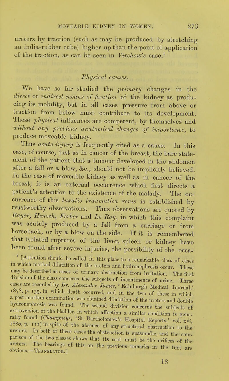 uretei'S by traction (sucb as may be produced by stretcbing an india-rubber tube) Ligber up than the point of application of tLe traction, as can be seen in Virchow's case.-^ Physical causes. We Lave so far studied tbe ^primary changes in tbe direct or indirect means of fixation of tLe kidney as produ- cing its mobility, but in all cases pressure from above or traction from below must contribute to its development. TLese lohysical influences are competent, by tbemselves and tvithout any previous anatomical changes of importance, to produce moveable kidney. TLus acute injury is frequently cited as a cause. In tLis case, of course, just as in cancer of tLe breast, tbe bare state- ment of the patient tLat a tumour developed in tLe abdomen after a fall or a blow, &c., sLould not be implicitly believed. In tbe case of moveable kidney as well as in cancer of tbe breast, it is an external occurrence wLicL first directs a patient's attention to the existence of the malady. The oc- currence of this lumtio traumatica renis is established by trustworthy observations. Thus observations are quoted by Bayer, Henoch, Ferher and Le Ray, in which this complaint was acutely produced by a fall from a carriage or from horseback, or by a blow on the side. If it is remembered that isolated ruptures of the liver, spleen or kidney have been found after severe injuries, tbe possibility of tbe occa- _ ' [Attention should be called in this place to a remarkable class of cases m which marked dilatation of the ureters and hydronephrosis occur. These may be described as cases of urinary obstraction from irritation. The first division of the class concerns the subjects of incontinence of urine Three c^cs are recorded by Dr. Alexander James, 'Edinburgh Medical Journal' 1878, p. 135, in which death occurred, and in the two of these in which a post-mortem examination was obtained dilatation of the ureters and double hydronephrosis was found. The second division concerns the subiects of extroversion of the bladder, in which affection a similar condition is gene- rally found (Ghampneys, ' St. Bartholomew's Hospital Eeports,' vol xvi 1880, p. Ill) m spite oE the absence of any structural obstruction to the ureters. In both of these cases the obstruction is spasmodic, and the com- parison of tl.e two classes shows that its seat must be the orifices of the ureters. The bearings of this on the previous remarks in the text are obvious.—TfiANSLATOE.] 18