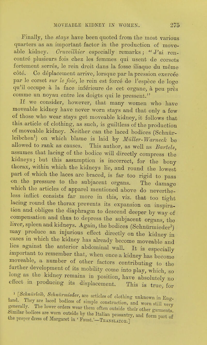 Finally^ the stays have been quoted from the most various quarters as an important factor in the production of move- able kiduey. Gruveilhier especially remarks;  J'ai ren- contre plusieurs fois chez les femmes qui usent de corsets fortement serres, le rein droit dans la fosse iliaque du meme cote. Ce deplacement arrive^ lorsque par la pression exercee par le corset sur le foie, le rein est force de Fespece de lege qu'il occupe a la face inferieure de cet organe^ a peu pres comme un noyau entre les doigts qui le pressent.^' If we consider, however,, that many women who have moveable kidney have never worn stays and that only a few of those who wear stays get moveable kidney, it follows that this article of clothing, as such, is guiltless of the production of moveable kidney. Neither can the laced bodices (Schniir- leibcheu^) on which blame is laid by Miiller-Warnech be allowed to rank as causes. This author, as well as Bartels assumes that lacing of the bodice will directly compress tbe kidneys; but this assumption is incorrect, for the bony thorax, within which the kidneys lie, and round the lowest part of which the laces are braced, is far too rigid to pass on the pressure to the subjacent organs. The damage which the articles of apparel mentioned above do neverthe- less inflict consists far more in this, viz. that too tight lacing round the thorax prevents its expansion on inspira- tion and obliges the diaphragm to descend deeper by way of compensation and thus to depress the subjacent organs, the liver, spleen and kidneys. Again, the bodices (SchniirmiederM may produce an injurious effect directly on the kidney in •cases ia which the kidney has already become moveable and lies against the anterior abdominal wall. It is especially important to remember that, when once a kidney has become moveable, a number of other factors contributing to the further development of its mobility come into play, which so long as the kidney remains in position, have absolutely' no eftect m producmg its displacement. This is true, for ^ ISclmilrm 8chM^ are articles of clothing unknown in En... land. Ihcy are laced bodices of simple construction, and worn still very generally. Die lower orders wear them often outside their other garments ■feimilar bodices are worn outsxde by the Italian peasantry, and form part of the proper dress of Margaret in ' Faust.'—Teanslatoe.]