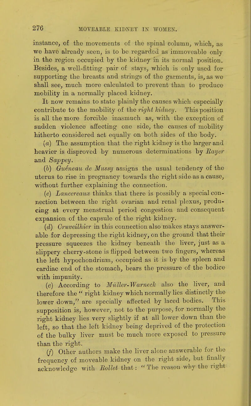 instance, of the movements of the spinal column, which, as we have already seen, is to bo regarded as immoveable only in the region occupied by the kidney in its normal position. Besides, a well-fitting pair of stays, which is only used for supporting the breasts and strings of the garments, is, as we shall see, much more calculated to prevent than to produce mobility in a normally placed kidney. It now remains to state plainly the causes which especially contribute to the mobility of the 7'ight Icidney. This position is all the more forcible inasmuch as, with the exception of sudden violence affecting one side, the causes of mobility hitherto considered act equally on both sides of the body. (a) The assumption that the right kidney is the larger and heavier is disproved by numerous determinations by Bayer and 8appey. (&) Gueneau de Mussy assigns the usual tendency of the uterus to rise in pregnancy towards the right side as a cause, witAiout further explaining the connection. (c) Lancereaux thinks that there is possibly a special con- nection between the right ovarian and renal plexus, produ- cing at every menstrual period congestion and consequent expansion of the capsule of the right kidney. (cZ) CruveilMer in this connection also makes stays answer- able for depressing the right kidney, on the ground that their pressure squeezes the kidney beneath the liver, just as a slippery cherry-stone is flipped between two fingers, whereas the left hypochondrium, occupied as it is by the spleen and cardiac end of the stomach, bears the pressure of the bodice with impunity. {e) According to Muller-Warnech also the liver, and therefore the  right kidney which normally lies distinctly the lower down, are specially afi:ected by laced bodies. This supposition is, however, not to the purpose, for normally the right kidney lies very slightly if at all lower down than the left, so that the left kidney being deprived of the protection of the bulky liver must be much more exposed to pressure than the right. [f) Other authors make the liver alone answerable for the frequency of moveable kidney on the right side, but finally acknowledge with Eollct that:  The reason why the right