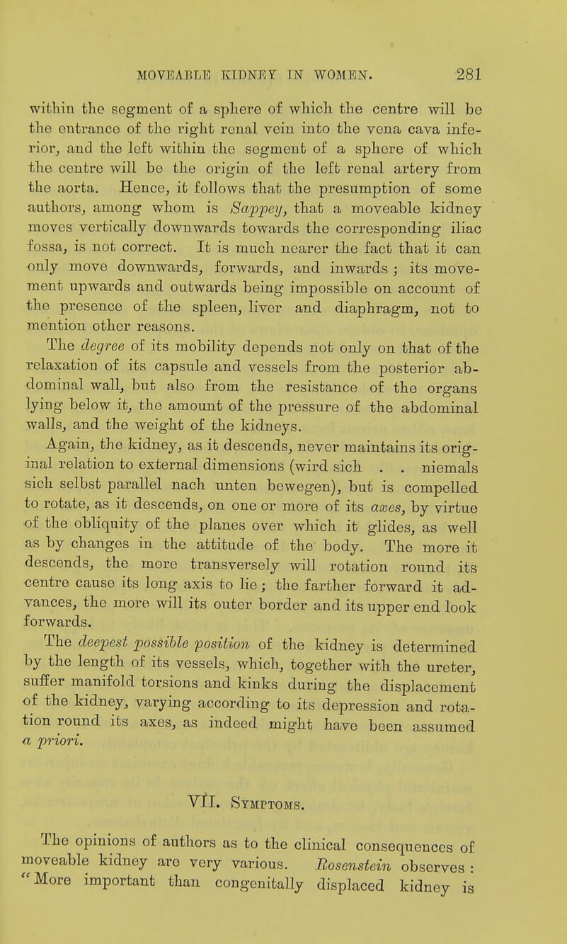 within tlie segment of a spliere of wliich tlie centre will be the entrance of the right renal vein into the yena cava infe- rior^ and the left within the segment of a sphere of which the centre will be the origin of the left renal artery from the aorta. Hence, it follows that the presumption of some authors, among whom is Sappey, that a moveable kidney moves vertically downwards towards the corresponding iliac fossa, is not correct. It is much nearer the fact that it can only move downwards, forwards, and inwards ; its move- ment upwards and outwards being impossible on account of the presence of the spleen, liver and diaphragm, not to mention other reasons. The degree of its mobility depends not only on that of the relaxation of its capsule and vessels from the posterior ab- dominal wall, but also from the resistance of the organs lying below it, the amount of the pressure of the abdominal walls, and the weight of the kidneys. Again, the kidney, as it descends, never maintains its orig- inal relation to external dimensions (wird sich . . niemals sich selbst parallel nach unten bewegen), but is compelled to rotate, as it descends, on one or more of its axes, by virtue of the obliquity of the planes over which it glides, as well as by changes in the attitude of the body. The more it descends, the more transversely will rotation round its centre cause its long axis to lie; the farther forward it ad- vances, the more will its outer border and its upper end look forwards. The deepest possible position of the kidney is determined by the length of its vessels, which, together with the ureter, suffer manifold torsions and kinks during the displacement of the kidney, varying according to its depression and rota- tion round its axes, as indeed might have been assumed a priori. Yll. Symptoms. The opinions of authors as to the clinical consequences of moveable kidney are very various. Rosenstein observes : More important than congenitally displaced kidney is