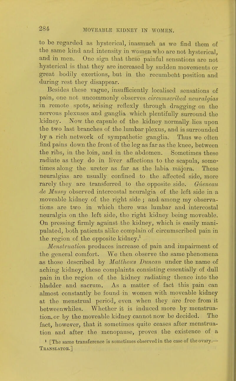 to be regarded as hysterical, inasmuch as we find them of the same kind and intensity in women who are not hysterical, and in men. One sign that these painful sensations are not hysterical is that they are increased by sudden movements or great bodily exertions, but in the recumboiit position and during rest they disappear. Besides these vague, insufficiently localised sensations of pain, one not uncommonly observes circumscribed neuralgias in remote spots, arising reflexly through dragging on the nervous plexuses and ganglia which plentifully surround the kidney. Now the capsule of the kidney normally lies upon the two last branches of the lumbar plexus, and is surrounded by a rich network of sympathetic ganglia. Thus we often find pains down the front of the leg as far as the knee, between the ribs, in the loin, and in the abdomen. Sometimes these radiate as they do in liver affections to the scapula, some- times along the ureter as far as the labia niajora. These neuralgias are usually confined to the affected side, more rarely they are transferred to the opposite side. Gueneau ~de Mussy observed intercostal neuralgia of the left side in a moveable kidney of the right side ; and among my observa- tions are two in which there was lumbar and intercostal neuralgia on the left side, the right kidney being moveable. On pressing firmly against the kidney, which is easily mani- pulated, both patients alike complain of circumscribed pain in the region of the opposite kidney.^ Menstruation produces increase of pain and impairment of the general comfort. We then observe the same phenomena «,s those described by Matthews Duncan under the name of aching kidney, these complaints consisting essentially of dull pain in the region of the kidney radiating thence into the bladder and sacrum. As a matter of fact this pain can almost constantly be found in women with moveable kidney at the menstrual period, even when they are free from it betweenwhiles. Whether it is induced more by menstrua- tion, or by the moveable kidney cannot now be decided. The fact, however, that it sometimes quite ceases after menstrua- tion and after the menopause, proves the existence of a ' [The same transference is sometimes observed in the case of tlie ovary.— Teanslatoe.]