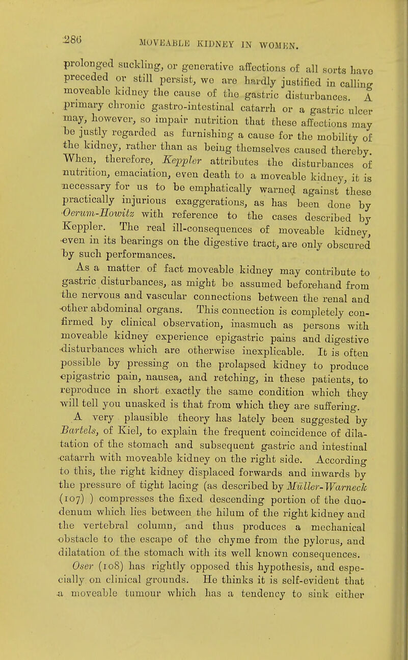 prolonged suckling, or generative affections of all sorts Lave preceded or still persist, we are hardly justified in calling moveable kidney tlie cause of tke gastric disturbances. A primary chronic gastro-intestinal catarrh or a gastric ulcer may, however, so impair nutrition that these affections may be justly regarded as furnishing a cause for the mobility of the kidney, rather than as being themselves caused thereby When, therefore, Kepphr attributes the disturbances of nutrition, emaciation, even death to a moveable kiduey, it is -necessary for us to be emphatically warnecl against these practically injurious exaggerations, as has been done by 'Oerum-Eowitz with reference to the cases described by Keppler. The real ill-consequences of moveable kidney, •even in its bearings on the digestive tract, are only obscured loj such performances. As a matter of fact moveable kidney may contribute to gastric disturbances, as might be assumed beforehand from the nervous and vascular connections between the renal and other abdominal organs. This connection is completely con- firmed by clinical observation, inasmuch as persons with moveable kidney experience epigastric pains and digestive ■disturbances whicb are otherwise inexplicable. It is often possible by pressing on the prolapsed kidney to produce epigastric pain, nausea, and retching, in these patients, to reproduce in short exactly the same condition which they will tell you unasked is that from which they are suffering. A very plausible theory has lately been suggested by Battels, of Kiel, to explain the frequent coincidence of dila- tation of the stomach and subsequent gastric and intestinal catarrh with moveable kidney on the right side. According to this, the right kidney displaced forwards and inwards by the pressure of tight lacing (as described by ITw.Wer-TFaniec/c (107) ) compresses the fixed descending portion of the duo- denum which lies between the hilum of the right kidney and the vertebral column, and thus produces a mechanical obstacle to the escape of the chyme from the pylorus, aud dilatation of the stomach with its well known consequences. Oser (ro8) has rightly opposed this hypothesis, and espe- cially on clinical grounds. He thinks it is self-evident that
