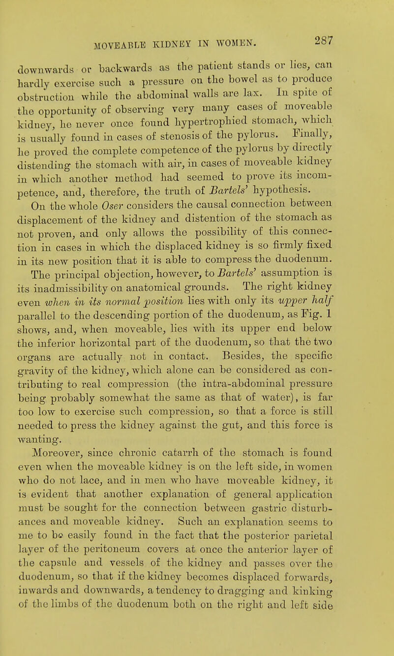 downwards or backwards as the patient stands or lies, can hardly exercise such a pressure on the bowel as to produce obstruction while the abdominal walls are lax. In spite of the opportunity of observing very many cases of moveable kidney, he never once found hypertrophied stomach, which is usually found in cases of stenosis of the pylorus. Finally, he proved the complete competence of the pylorus by directly distending the stomach with air, in cases of moveable kidney in which another method had seemed to prove its incom- petence, and, therefore, the truth of JBartels' hypothesis. On the whole Oser considers the causal connection between displacement of the kidney and distention of the stomach as not proven, and only allows the possibility of this connec- tion in cases in which the displaced kidney is so firmly fixed in its new position that it is able to compress the duodenum. The principal objection, however, to Bartels' assumption is its inadmissibility on anatomical grounds. The right kidney even when in its normal ^position lies with only its uioper half parallel to the descending portion of the duodenum, as Fig. 1 shows, and, when moveable, lies with its upper end below the inferior horizontal part of the duodenum, so that the two organs are actually not in contact. Besides, the specific gravity of the kidney, which alone can be considered as con- tributing to real compression (the intra-abdominal pressure being probably somewhat the same as that of water), is far too low to exercise such compression, so that a force is still needed to press the kidney against the gut, and this force is wanting. Moreover, since chronic catarrh of the stomach is found even when the moveable kidney is on the left side, in women who do not lace, and in men who have moveable kidney, it is evident that another explanation of general application must be sought for the connection between gastric disturb- ances and moveable kidney. Such an explanation seems to me to be easily found in the fact that the posterior parietal layer of the peritoneum covers at once the anterior layer of the capsule and vessels of the kidney and passes over the duodenum, so that if the kidney becomes displaced forwards, inwards and downwards, a tendency to dragging and kinking of the limbs of the duodenum both on the right and left side