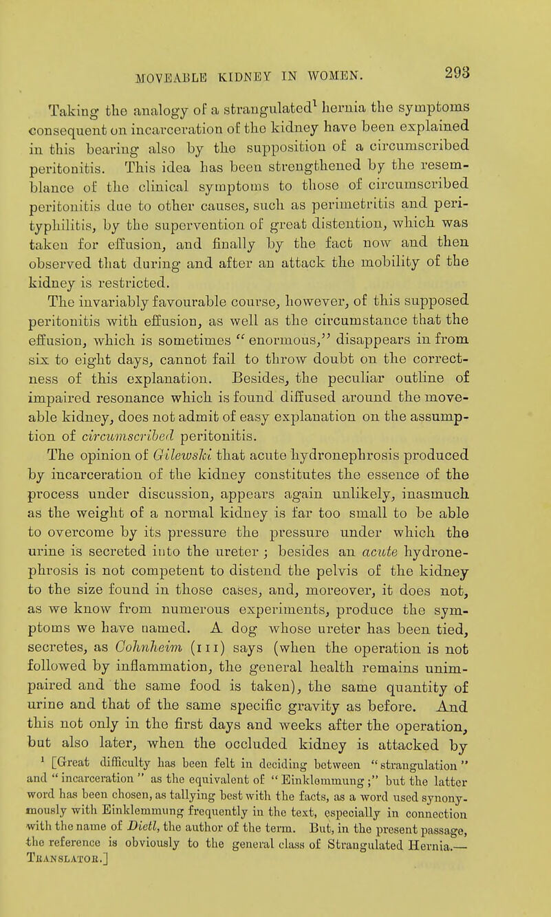 Taking the analogy of a strangulated^ hernia the symptoms consequent on incarceration of the kidney have been explained in this bearing also by the supposition of a circumscribed peritonitis. This idea has been strengthened by the resem- blance of the clinical symptoms to those of circumscribed peritonitis due to other causes, such as perimetritis and peri- typhilitis, by the supervention of great distention, which was taken for effusion, and finally by the fact now and then observed that during and after an attack the mobility of the kidney is restricted. The invariably favourable course, however, of this supposed peritonitis with effusion, as well as the circumstance that the elfusion, which is sometimes  enormous, disappears in from six to eight days, cannot fail to throw doubt on the correct- ness of this explanation. Besides, the peculiar outline of impaired resonance which is found diffused around the move- able kidney, does not admit of easy explanation on the assump- tion of circumscribed peritonitis. The opinion of Gilewslci that acute hydronephrosis produced by incarceration of the kidney constitutes the essence of the process under discussion, appeai-s again unlikely, inasmuch as the weight of a normal kidney is far too small to be able to overcome by its pressure the pressure under which the urine is secreted into the ureter ; besides an acute hydrone- phrosis is not competent to distend the pelvis of the kidney to the size found in those cases, and, moreover, it does not, as we know from numerous experiments, produce the sym- ptoms we have named. A dog whose ureter has been tied, secretes, as Gohnhewi (iii) says (when the operation is not followed by inflammation, the general health remains unim- paired and the same food is taken), the same quantity of urine and that of the same specific gi-avity as before. And this not only in the first days and weeks after the operation, but also later, when the occluded kidney is attacked by * [Great difficulty has been felt in deciding between  strangulation  and  incarceration  as the equivalent oE  Einkloramung ; but the latter word has been chosen, as tallying best with the facts, as a word used synony- mously with Einklemmung frequently in the text, especially in connection with the name of Dietl, the author of the term. But, in the present passage, the reference is obviously to the general class of Strangulated Hernia.— TxiANSLATOH.]