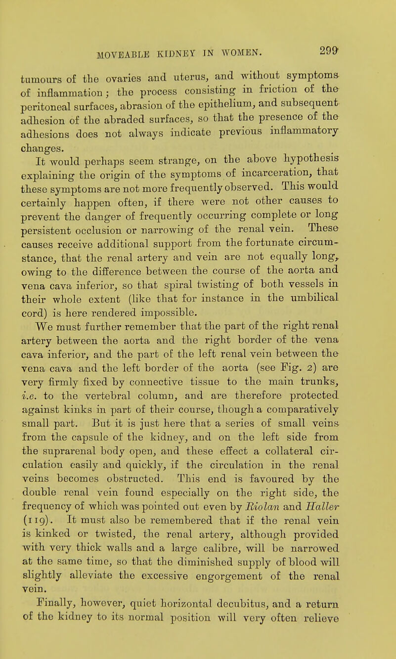 29& tumours of the ovaries and uterus, and without symptoma of inflammation j the process consisting in friction of the- peritoneal surfaces, abrasion of tlie epithelium, and subsequent adhesion of the abraded surfaces, so that the presence of the adhesions does not always indicate previous inflammatory changes. It would perhaps seem strange, on the above hypothesis explaining the origin of the symptoms of incarceration, that these symptoms are not more frequently observed. This would certainly happen often, if there were not other causes to prevent the danger of frequently occurring complete or long persistent occlusion or narrowing of the renal vein. These causes receive additional support from the fortunate circum- stance, that the renal artery and vein are not equally long,, owing to the difference between the course of the aorta and vena cava inferior, so that spiral twisting of both vessels in their whole extent (like that for instance in the umbilical cord) is here rendered impossible. We must further remember that the part of the right renal artery between the aorta and the right border of the vena cava inferior, and the part oE the left renal vein between the vena cava and the left border of the aorta (see Fig. 2) are very firmly fixed by connective tissue to the main trunks, i.e. to the vertebral column, and are therefore protected against kinks in part of their course, though a comparatively small part. But it is just here that a series of small veins from the capsule of the kidney, and on the left side from the suprarenal body open, and these effect a collateral cir- culation easily and quickly, if the circulation in the renal veins becomes obstructed. This end is favoured by the double renal vein found especially on the right side, the frequency of which was pointed out even by Biolan and Sailer (119). It must also be remembered that if the renal vein is kinked or twisted, the renal artery, although provided with very thick walls and a large calibre, will be narrowed at the same time, so that the diminished supply of blood will slightly alleviate the excessive engorgement of the renal vein. Finally, however, quiet horizontal decubitus, and a return of the kidney to its normal position will very often i^elieve