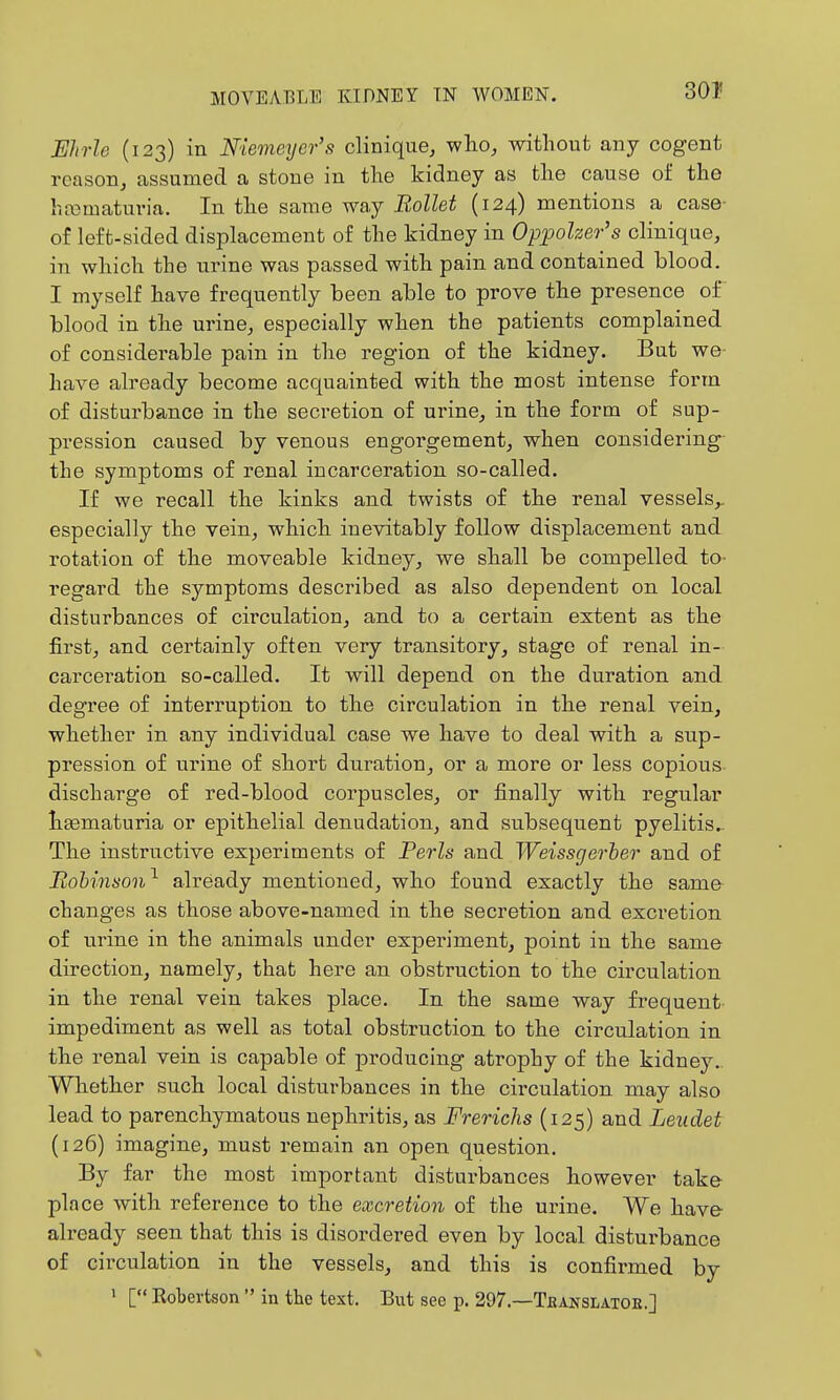 301! JEhrle (123) in Niemeyer's clinique, who, without any cogent reason, assumed a stone in the kidney as the cause of the hasmaturia. In the same way Rollet (124) mentions a case- o£ left-sided displacement of the kidney in Oppoher's clinique, in which the urine was passed with pain and contained blood. I myself have frequently been able to prove the presence of blood in the urine, especially when the patients complained of considei-able pain in the region of the kidney. But we have already become acquainted with the most intense form of disturbance in the secretion of urine, in the form of sup- pression caused by venous engorgement, when considering the symptoms of renal incarceration so-called. If we recall the kinks and twists of the renal vessels,, especially the vein, which inevitably follow displacement and rotation of the moveable kidney, we shall be compelled tO' regard the symptoms described as also dependent on local disturbances of circulation, and to a certain extent as the first, and certainly often very transitory, stage of renal in- carceration so-called. It will depend on the duration and degree of interruption to the circulation in the renal vein, whether in any individual case we have to deal with a sup- pression of urine of short duration, or a more or less copious- discharge of red-blood corpuscles, or finally with regular h£ematuria or epithelial denudation, and subsequent pyelitis.. The instructive experiments of Perls and Weissgerher and of Bobinson^ already mentioned, who found exactly the same changes as those above-named in the secretion and excretion of urine in the animals under experiment, point in the same direction, namely, that here an obstruction to the circulation in the renal vein takes place. In the same way frequent impediment as well as total obstruction to the circulation in the renal vein is capable of producing atrophy of the kidney. Whether such local disturbances in the circulation may also lead to parenchymatous nephritis, as Frerichs (125) and Leudet (126) imagine, must remain an open question. By far the most important disturbances however take place with reference to the excretion of the urine. We have already seen that this is disordered even by local distui-bance of circulation in the vessels, and this is confirmed by » [ Robertson  in the text. But see p. 297.—Teanslatoe.]