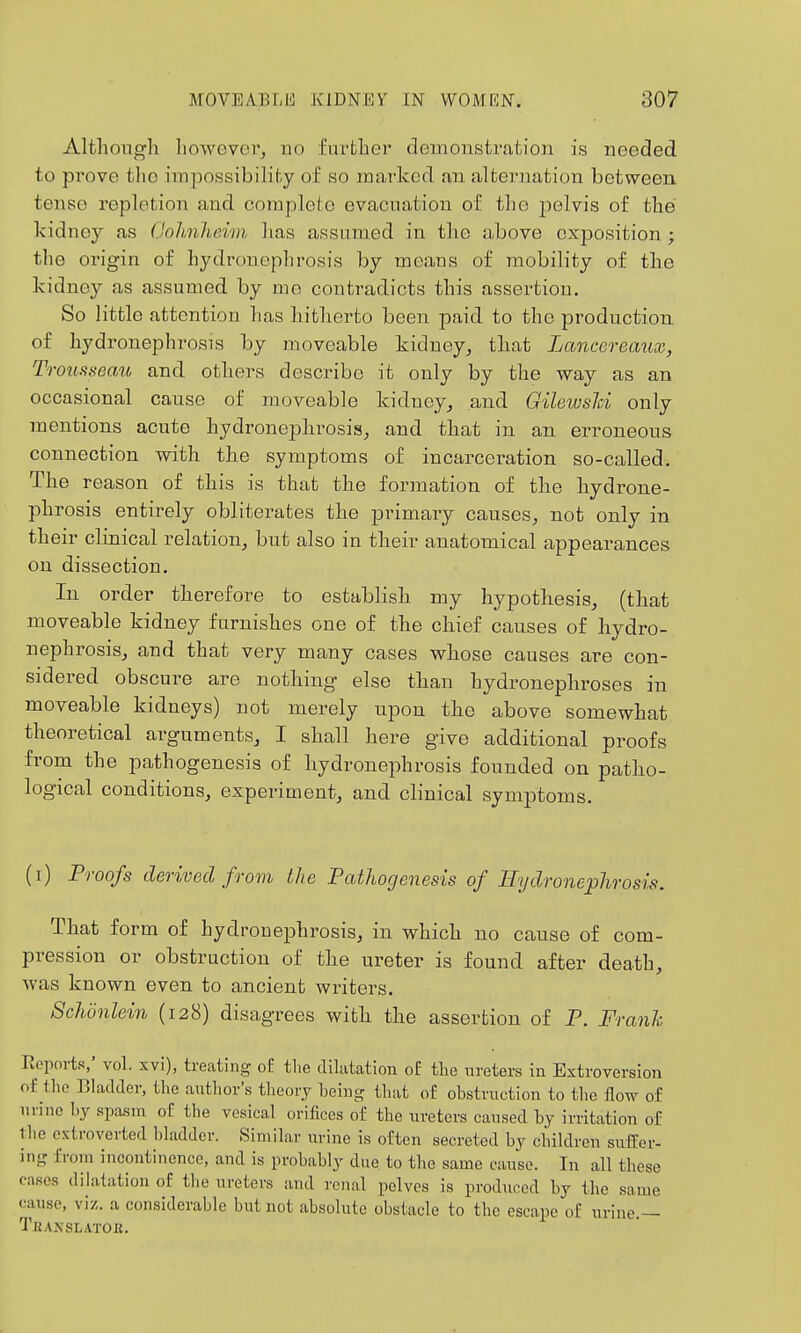 Althongli however, no furfclier demonstration is needed to prove the impossibility of so marked an alternation between tense repletion and complete evacuation of the pelvis of the kidney as (Johnheim has assumed in the above cxjDosition ; the origin of hydronephrosis by means of mobility of the kidney as assumed by me contradicts this assertion. So little attention has liitlaerto been paid to the production of hydronephrosis by moveable kidney^ tliat Lancereaux, Troiisseau and others describe it only by the way as an occasional cause of moveable kidney^ and Gileioshi only mentions acute hydronephi-osis, and that in an erroneous connection with the symptoms of incarceration so-called. The reason of this is that the formation of tlie hydrone- phrosis entirely obliterates the primary causes, not only in their clinical relation, but also in tlieir anatomical appearances on dissection. In order therefore to establish my hypothesis, (that moveable kidney furnishes one of the chief causes of hydro- nephrosisj and that very many cases whose causes are con- sidered obscure are nothing- else than hydronephroses in moveable kidneys) not merely upon the above somewhat theoretical arguments, I shall here give additional proofs from the pathogenesis of hydronephrosis founded on patho- logical conditions, experiment, and clinical symptoms. (i) Proofs derived from the Pathogenesis of Hydronephrosis. That form of hydronejohrosis, in which no cause of com- pression or obstruction of the ureter is found after death, was known even to ancient writers. Sclwnlein (128) disagrees with the assertion of P. Franh Reports,' vol. xvi), treating of tlie diUitation o£ the ureters in Extroversion of tlio Bladder, the author's tlieory heing that of obstruction to the flow of urine by spasm of the vesical orifices of the ureters caused by irritation of the extroverted bladder. Similar urine is often secreted by children suffer- ing from incontinence, and is probably due to the same cause. In all these cases dilatation of the ureters and renal pelves is produced by the same cause, viz. a considerable but not absolute obstacle to the escape of urine.— Thanslatob.