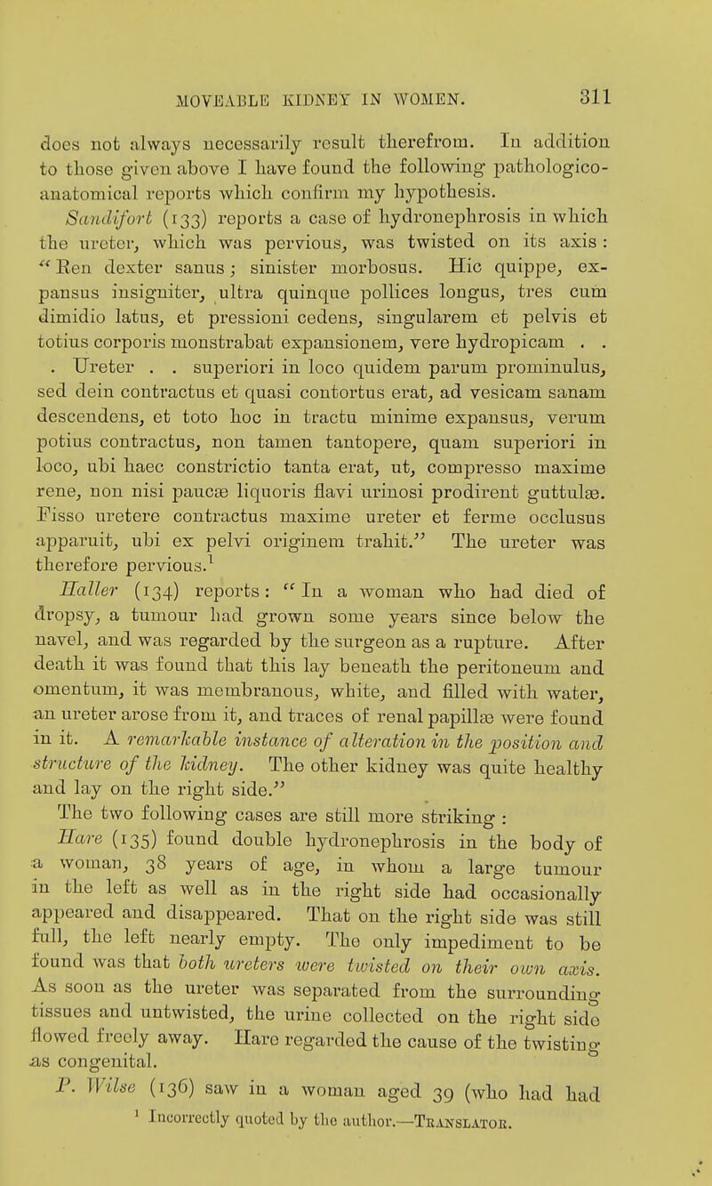 does not always uecessavily result therefrom. In addition to those given above I have found the following pathologico- anatomical reports which confirm my hypothesis. Sandifort (133) reports a case of hydronephrosis in which the ureter, which was pervious, was twisted on its axis : Een dexter sanus; sinister morbosus. Hie quippe, ex- pansus insigniter, ultra quinque pollices longus, tres cum dimidio latus, et pressioni cedens, singularem et pelvis et totius corporis monstrabat expansionem, vere hydropicam , . . Ureter . . superior! in loco quidem parum prominulus, sed dein contractus et quasi contortus erat, ad vesicam sanam descendens, et toto hoc in tractu minime expansus, verum potius contractus, non tamen tantopere, quam superior! in loco, ubi haec constrictio tanta erat, ut, compresso maxime rene, non nisi paucee liquoris flavi urinosi prodirent guttulse. Fisso uretere contractus maxime ureter et ferme occlusus apparuit, ubi ex pelvi originem trahit. The ureter was therefore pervious.^ Haller (134) reports: In a woman who had died of dropsy, a tumour had grown some years since below the navel, and was regarded by the surgeon as a rupture. After death it was found that this lay beneath the peritoneum and omentum, it was membranous, white, and filled with water, an ureter arose from it, and traces of renal papillas were found in it. A remarkahle instance of a lteration in the ^position and structure of the Iddney. The other kidney was quite healthy and lay on the right side.^^ The two following cases are still more striking : Bare (135) found double hydronephrosis in the body of :a woman, 38 years of age, in whom a large tumour in the left as well as in the right side had occasionally appeared and disappeared. That on the right side was still full, the left nearly empty. The only impediment to be found was that hath lireters ivere twisted on their own axis. As soon as the ureter was separated from the surrounding tissues and untwisted, the urine collected on the right side flowed freely away. Hare regarded the cause of the twisting as congenital. P. Wilse (136) saw in a woman aged 39 (who had had ' Incorrectly quoted by tlic iuitlior.—Translatoe.