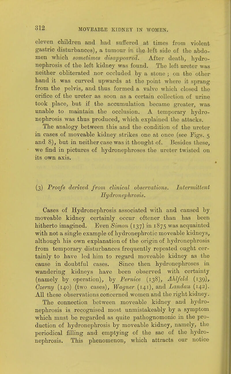 eleven cliildren and had suffered at times from violent gastric disturbances), a tumour in the left side of the abdo- men wbicb sometimes disappeared. After death, hydro- nephrosis of the left kidney was found. The left ureter was neither obliterated nor occluded by a stone ; on the other hand it was curved upwards at the point where it sprang from the pelvis, and thus formed a valve which closed the orifice of the ureter as soon as a certain collection of urine took place, but if the accumulation became greater, was unable to maintain the occlusion. A temporaiy hydro- nephrosis was thus produced, which explained the attacks. The analogy between this and the condition of the ureter in cases of moveable kidney strikes one at once (see Pigs. 5 and 8), but in neither case was it thought of. Besides these, we find in pictures of hydronephroses the ureter twisted on its own axis. (3) Proofs derived from clinical observations. Intermittent Hy dron ep hrosis. Cases of Hydronephrosis associated with and caused by moveable kidney certainly occur oftener than has been hitherto imagined. Even Simon (137) in 1875 was acquainted with not a single example of hydronephrotic moveable kidneys, although his own explanation of the origin of hydronephrosis from temporary disturbances frequently repeated ought cer- tainly to have led him to regard moveable kidney as the cause in doubtful cases. Since then hydronephroses in wandering kidneys have been observed with certainty (namely by operation), by Fernice (138), Ahlfeld (139), Czerny (140) (two cases), Wagner (141), and Landau (142). All these observations concerned women and the right kidney. The connection between moveable kidney and hydro- nephrosis is recognised most unmistakeably by a symptom which must be regarded as quite pathognomonic in the pro- duction of hydronephrosis by moveable kidney, namely, the periodical filling and emptying of the sac of the hydro- nephrosis. This phenomenon, which attracts our notice