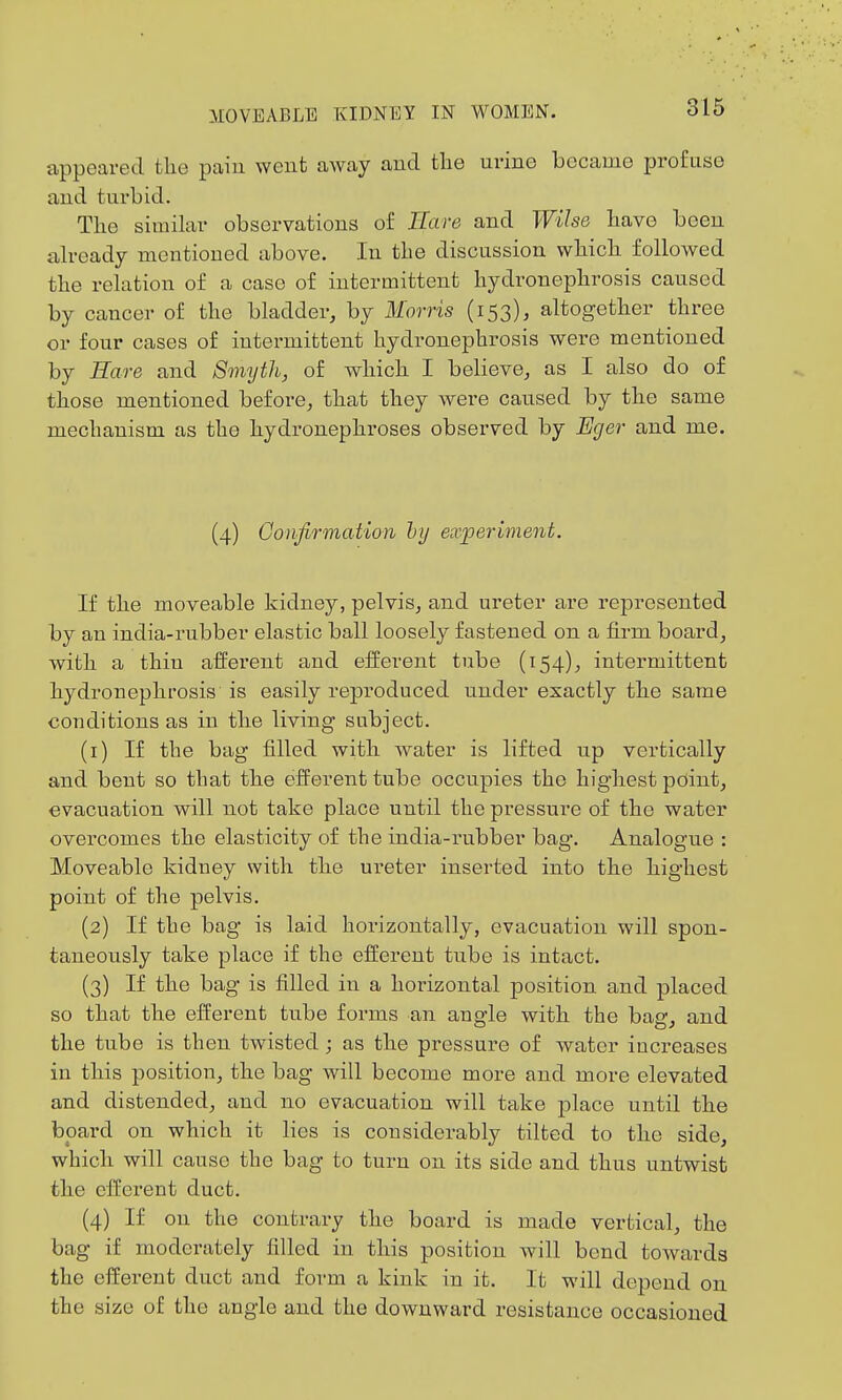appeared the pain went aAvay and the urine became profuse and turbid. The similar observations of Hare and Wilse have been already mentioned above. In the discussion which folloAved the relation of a case of intermittent hydronephrosis caused by cancer of the bladder, by Morris (153), altogether three or four cases of intermittent hydronephrosis were mentioned by Hare and Smyth, of which I believe, as I also do of those mentioned before, that they were caused by the same mechanism as the hydi-onephroses observed by Eger and me. (4) Confirmation hy experiment. If the moveable kidney, pelvis, and ureter are represented by an india-rubber elastic ball loosely fastened on a firm board, with a thin afferent and efferent tube (154), intermittent hydronephrosis is easily reproduced under exactly the same conditions as in the living subject. (1) If the bag filled with Avater is lifted up vertically and bent so that the efferent tube occupies the highest point, evacuation will not take place until the pressure of the water overcomes the elasticity of the india-rubber bag. Analogue : Moveable kidney with the ureter inserted into the highest point of the pelvis. (2) If the bag is laid horizontally, evacuation will spon- taneously take place if the efferent tube is intact. (3) If the bag is filled in a horizontal position and placed so that the efferent tube forms an angle Avith the bag, and the tube is then twisted; as the pressure of water increases in this position, the bag will become more and more elevated and distended, and no evacuation will take jDlace until the board on which it lies is considerably tilted to the side, which will cause the bag to turn on its side and thus untwist the efferent duct. (4) If on the contrary the board is made vertical, the bag if moderately filled in this position will bend towards the efferent duct and form a kink in it. It will depend on the size of the angle and the doAvnward resistance occasioned