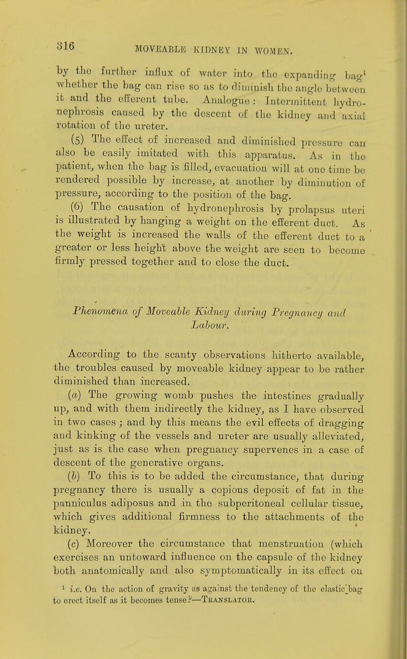 by the further influx of water into the oxpandin<r bag^ whetlier the bag can rise so as to diminish the angle between it and the efferent tube. Analogue : Intermittent hydro- nephrosis caused by the descent of the kidney and axial rotation of the ureter. (5) The effect of increased and diminished pressure can also be easily imitated with this apparatus. As in the patient, when the bag is filled, evacuation will at one time be rendered possible by increase, at another by diminution of pressure, according to the position of the bag. (6) The causation of hydronephrosis by prolapsus uteri is illustrated by hanging a weight on the efferent duct. As the weight is increased the walls of the efferent duct to a greater or less height above the weight are seen to become firmly pressed, together and to close the duct. Fhenomena of Moveable Kidney daring Pregnancy and Labour. According to the scanty observations hitherto available, the troubles caused by moveable kidney appear to be rather diminished than increased. (a) The growing womb pushes the intestines gradually up, and with them indirectly the kidney, as I have observed in two cases ; and by this means the evil effects of dragging and kinking of the vessels and ureter are usually alleviated, just as is the case when pregnancy supervenes in a case of descent of the generative organs. (b) To this is to be added the circumstance, that during pregnancy there is u:sually a copious deposit of fat in the panniculus adiposus and in the subperitoneal cellular tissue, which gives additional firmness to the attachments of the kidney. (c) Moreover the circumstance that menstruation (which exercises an untoward influence on the capsule of the kidney both anatomically and also symptomatically in its effect on ^ i.e. On tlie action of gravity iis against tlie tendency of the elastic]_bag to erect itself as it becomes tense?—Tkanslatok.