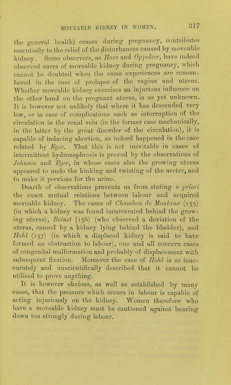 the general liealfcli) ceases during pregnancy, contributes essentially to the relief of the disturbances caused by moveable kidney. Some observers, as Eare and Oppolzer, have indeed observed cures of moveable kidney during pregnancy, wliich cannot be doubted when the same experiences are remem- bered in the case of prolapse of the vagina and uterus. Whether moveable kidney exercises an injurious influence on the other hand on the pregnant uterus, is as yet unknown. It is however not unlikely that where it has descended very , low, or in case of complications such as interruption of the circulation in the renal vein (in the former case mechanically, in the latter by the great disorder of the circulation), it is capable of inducing abortion, as indeed happened in the case related by JEger. That this is not inevitable in cases of intermittent hydronephrosis is proved by the observations of Johnson and Eger, in whose cases also the growing uterus appeared to undo the kinking and twisting of the ureter, and to make it pervious for the urine. Dearth of observations prevents us from stating a ijriori the exact mutual relations between labour and acquired moveable kidney. The cases of Ghaonhon cle Moniaux (155) (in which a kidney was found incarcerated behind the grow- ing uterus), Boinet (156) (who observed a deviation of the uterus, caused by a kidney lying behind the bladder), and Sohl (157) (in which a displaced kidney is said to have formed an obstruction to labour), one and all concern cases •of congenital malformation and probably of displacement with subsequent fixation. Moreover the case of Hohl is so inac- curately and unscientifically described that it cannot be utilised to prove anything. It is however obvious, as well as established by many cases, that the pressure which occurs in labour is capable of acting injuiuously on the kidney. Women therefore who have a moveable kidney must be cautioned against bearing down too strongly during labour.
