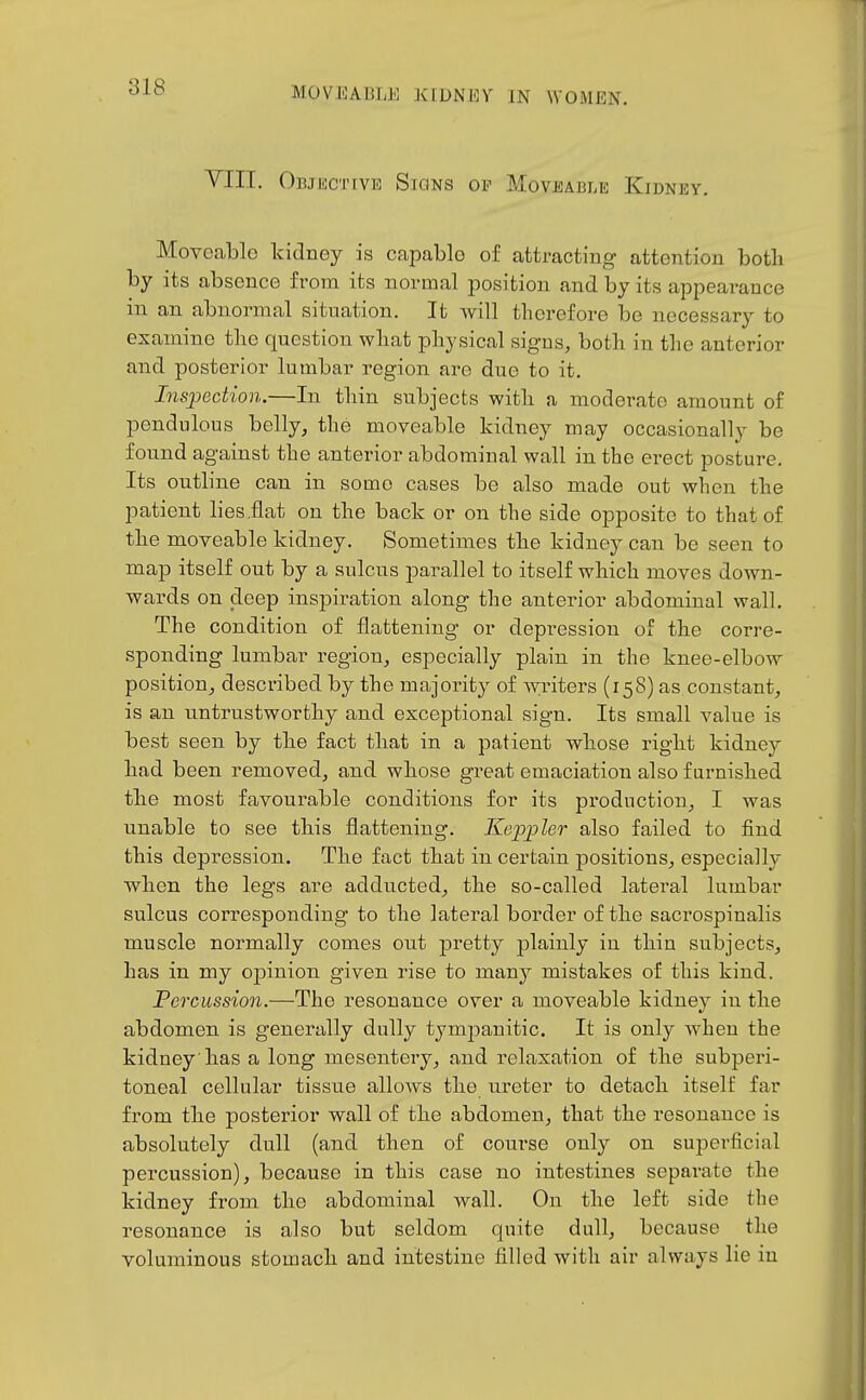 VIII. Objective Signs of Moveable Kidney. Moveable kidney is capable of attracting attention both by its absence from its normal position and by its appearance in an abnormal situation. It Avill therefore be necessary to examine tlie question what physical signs, both in tlie anterior and posterior lumbar region are due to it. Inspection.—In thin subjects with a moderate amount of pendulous belly, the moveable kidney may occasionally be found against the anterior abdominal wall in the erect posture. Its outline can in some cases be also made out when the patient lies.flat on the back or on the side opposite to that of the moveable kidney. Sometimes the kidney can be seen to map itself out by a sulcus parallel to itself which moves down- wards on deep inspiration along the anterior abdominal wall. The condition of flattening or depi-ession of the corre- sponding lumbar region, especially plain in the knee-elbow position, described by the majority of writers (158) as constant, is an untrustworthy and exceptional sign. Its small value is best seen by the fact that in a patient whose right kidney had been removed, and whose great emaciation also furnished the most favourable conditions for its pi-oduction, I was nnable to see this flattening. Keppleo' also failed to find this depression. The fact that in certain positions, especially when the legs are adducted, the so-called lateral lumbar sulcus corresponding to the lateral border of the sacrospinalis muscle normally comes out pretty plainly in thin subjects, has in my opinion given rise to many mistakes of this kind. Percussion.—The resonance over a moveable kidney in the abdomen is generally dully tympanitic. It is only when the kidney has a long mesentery, and relaxation of the subperi- toneal cellular tissue allows the ureter to detach itself far from the posterior wall of the abdomen, that the resonance is absolutely dull (and then of course only on superficial percussion), because in this case no intestines separate the kidney from tho abdominal wall. On the left side the resonance is also but seldom quite dull, because the voluminous stomach and intestine filled with air always lie in