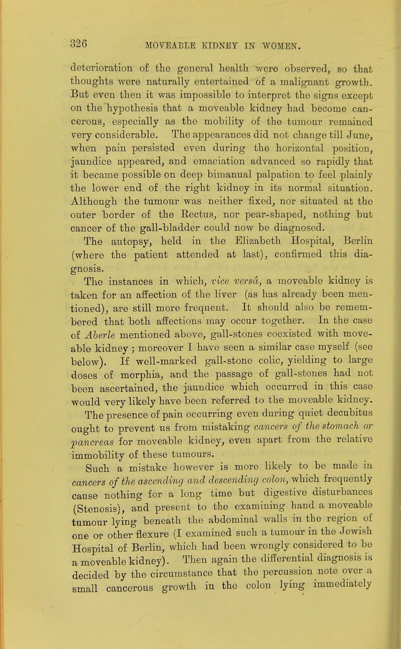 deterioration of the general health were observed, so that thoughts were naturally entertained of a malignant growth. But even then it was impossible to interpret the signs except on the hypothesis that a moveable kidney had become can- cerous, especially as the mobility of the tumour remained very considerable. The appearances did not change till June, when pain persisted even during the horizontal position, jaundice appeared, and emaciation advanced so rapidly that it became possible on deep bimanual palpation to feel plainly the lower end of the right kidney in its normal situation. Although the tumour was neither fixed, nor situated at the outer border of the Rectus, nor pear-shaped, nothing but cancer of the gall-bladder could now be diagnosed. The autopsy, held in the Elizabeth Hospital, Berlin (where the patient attended at last), confirmed this dia- gnosis. The instances in which, vice versa, a moveable kidney is taken for an aifection of the liver (as has already been men- tioned), are still more frequent. It should also be remem- bered that both affections may occur together. In the case of Aherle mentioned above, gall-stones coexisted with move- able kidney; moreover I have seen a similar case myself (see below). If well-marked gall-stone colic, yielding to large doses of morphia, and the passage of gall-stones had not been ascertained, the jaundice which occurred in this case would very likely have been referred to the moveable kidney. The presence of pain occurring even during quiet decubitus ought to prevent us from mistaking cancers of the stomach or ^pancreas for moveable kidney, even apart from the relative immobility of these tumours. Such a mistake however is more likely to be made in cancers of the ascending and descending colon, which frequently cause nothing for a long time but digestive disturbances (Stenosis), and present to the examining hand a moveable tumour lying beneath the abdominal walls in the region of one or other flexure (I examined such a tumour in the Jewish Hospital of Berlin, which had been wrongly considered to be a moveable kidney). Then again the differential diagnosis is decided by the circumstance that the percussion note over a small cancerous growth in the colon lying immediately
