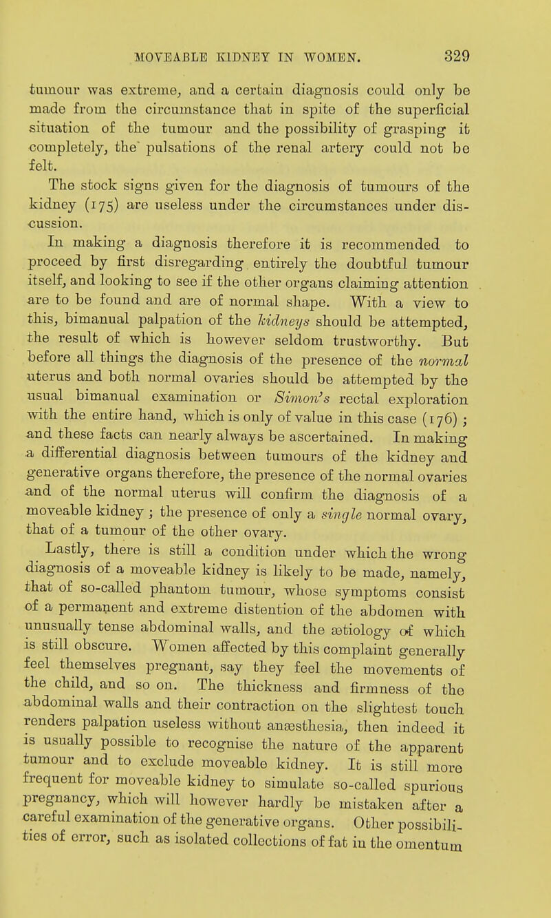 tumour was extreme, and a certain diagnosis could only be made from the circumstance that in spite of the superficial situation of the tumour and the possibility of grasping it completely^ the pulsations of the renal artery could not be felt. The stock signs given for the diagnosis of tumours of the kidney (175) are useless under the circumstances under dis- cussion. In making a diagnosis therefore it is recommended to proceed by first disregarding entirely the doubtful tumour itself, and looking to see if the other organs claiming attention £Lve to be found and are of normal shape. With a view to this, bimanual palpation of the kidneys should be attempted, the result of which is however seldom trustworthy. But before all things the diagnosis of the presence of the normal uterus and both normal ovaries should be attempted by the usual bimanual examination or Simon's rectal exploration with the entire hand, which is only of value in this case (176) ; 3.nd these facts can nearly always be ascertained. In making ■a differential diagnosis between tumours of the kidney and generative organs therefore, the presence of the normal ovaries and of the normal uterus will confirm the diagnosis of a moveable kidney ; the presence of only a single normal ovary, that of a tumour of the other ovary. Lastly, there is still a condition under which the wrong diagnosis of a moveable kidney is likely to be made, namely, that of so-called phantom tumour, whose symptoms consist of a permanent and extreme distention of the abdomen with unusually tense abdominal walls, and the tetiology oi which is still obscure. Women affected by this complaint generally feel themselves pregnant, say they feel the movements of the child, and so on. The thickness and firmness of the abdominal walls and their contraction on the slightest touch renders palpation useless without ansBsthesia, then indeed it is usually possible to recognise the nature of the apparent tumour and to exclude moveable kidney. It is still more frequent for moveable kidney to simulate so-called spurious pregnancy, which will however hardly be mistaken after a careful examination of the generative organs. Other possibili- ties of error, such as isolated collections of fafc in the omentum
