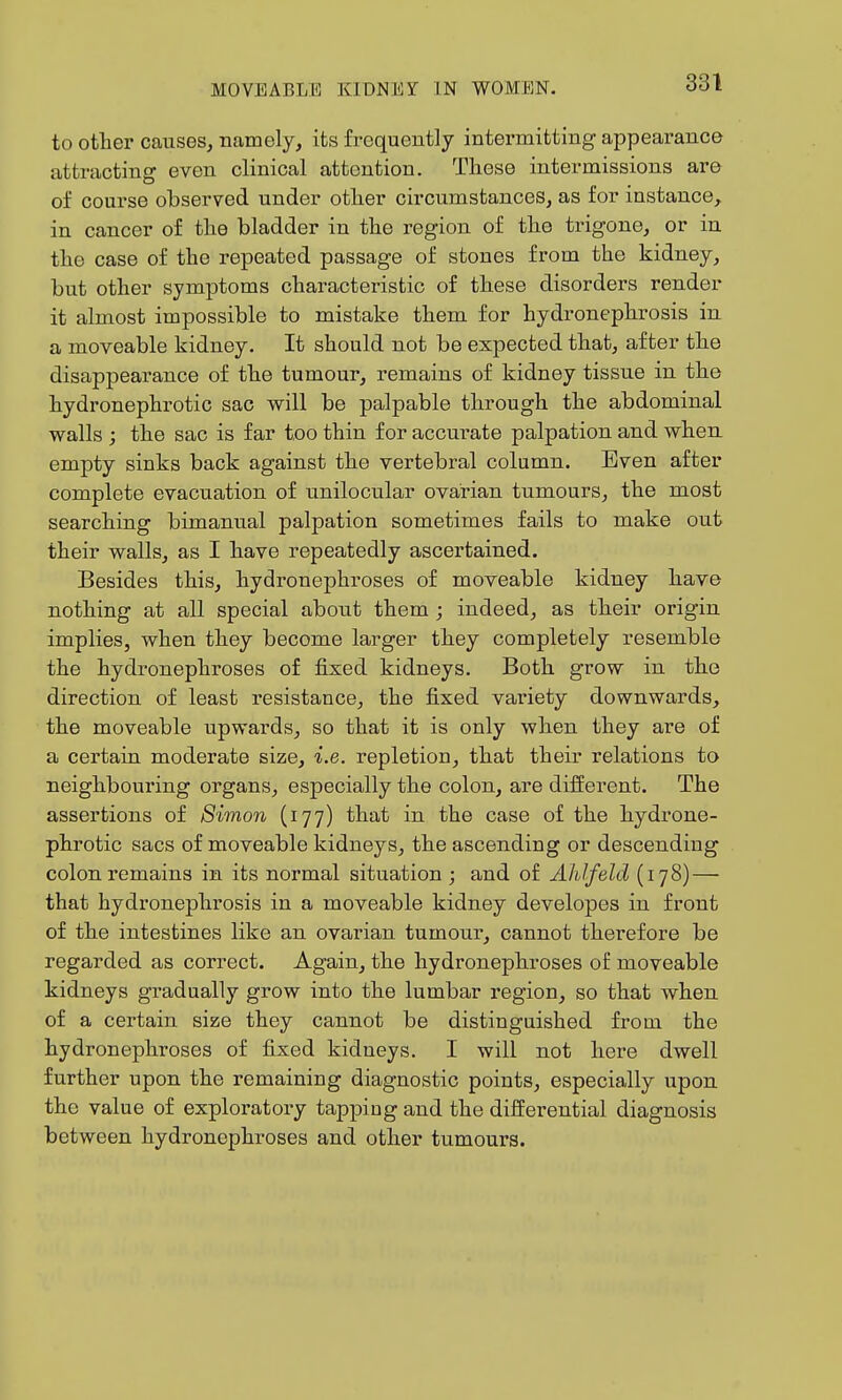 to other causes^ namely, its frequently intermitting appearance attnicting even clinical attention. These intermissions are of course observed under other circumstances, as for instance, in cancer of the bladder in the region of the trigone, or in the case of the repeated passage of stones from the kidney, but other symptoms characteristic of these disorders render it almost impossible to mistake them for hydronephrosis in a moveable kidney. It should not be expected that, after the disappearance of the tumour, remains of kidney tissue in the hydronephrotic sac will be palpable through the abdominal walls ; the sac is far too thin for accurate palpation and when, empty sinks back against the vertebral column. Even after complete evacuation of unilocular ovarian tumours, the most searching bimanual palpation sometimes fails to make out their walls, as I have repeatedly ascertained. Besides this, hydronephroses of moveable kidney have nothing at all special about them ; indeed, as their origin implies, when they become larger they completely resemble the hydronephroses of fixed kidneys. Both grow in the direction of least resistance, the fixed variety downwards, the moveable upwards, so that it is only when they are of a certain moderate size, i.e. repletion, that their relations to neighbouring organs, especially the colon, are different. The assertions of Simon (177) that in the case of the hydrone- phrotic sacs of moveable kidneys, the ascending or descending colon remains in its normal situation ; and of Ahlfeld (178) — that hydronephrosis in a moveable kidney developes in front of the intestines like an ovarian tumour, cannot therefore be regarded as correct. Again, the hydronephroses of moveable kidneys gradually grow into the lumbar region, so that when of a certain size they cannot be distinguished from the hydronephroses of fixed kidneys. I will not here dwell further upon the remaining diagnostic points, especially upon the value of exploratory tapping and the differential diagnosis between hydronephroses and other tumours.