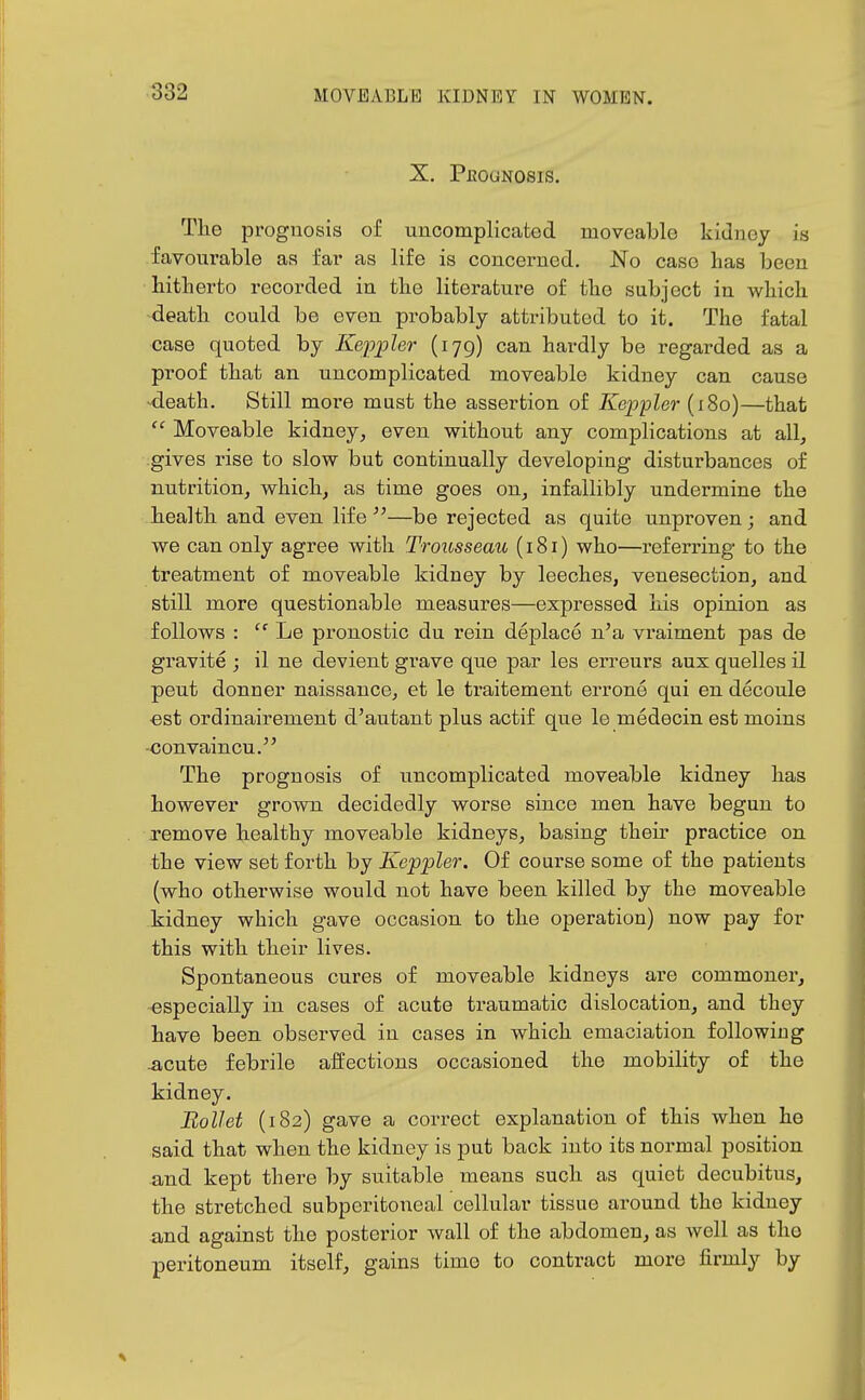 X. PfiOUNOSIS. The prognosis of uncomplicated moveable kidney is favourable as far as life is concerned. No case has been hitherto recorded in the literature of the subject in which death could be oven probably attributed to it. The fatal case quoted by Keppler (179) can hardly be regarded as a proof that an uncomplicated moveable kidney can cause -death. Still more must the assertion of Keppler (180)—that  Moveable kidney, even vyithout any complications at all, gives rise to slow but continually developing disturbances of nutrition, which, as time goes on, infallibly undermine the health and even, life —be rejected as quite unproven; and we can only agree with Trousseau (181) who—referring to the treatment of moveable kidney by leeches, venesection, and still more questionable measures—expressed his opinion as follows :  Le pronostic du rein deplace n'a vraiment pas de gravite ; il ne devient grave que par les erreurs aux quelles il peut donner naissauce, et le traitement errone qui en decoule ■est ordinairement d'autant plus actif que le medecin est moins -convaincu. The prognosis of uncomplicated moveable kidney has however grown, decidedly worse since men have begun to remove healthy moveable kidneys, basing their practice on the view set forth by Keppler. Of course some of the patients (who otherwise would not have been killed by the moveable kidney which gave occasion, to the operation) now pay for this with their lives. Spontaneous cures of moveable kidneys are commoner, especially in cases of acute traumatic dislocation, and they have been observed in cases in which emaciation following .acute febrile affections occasioned the mobility of the kidney. BoUet (182) gave a correct explanation of this when he said that when the kidney is put back into its normal position and kept there by suitable means such as quiet decubitus, the stretched subperitoneal cellular tissue around the kidney and against the posterior wall of the abdomen, as well as the peritoneum itself, gains time to contract more firmly by