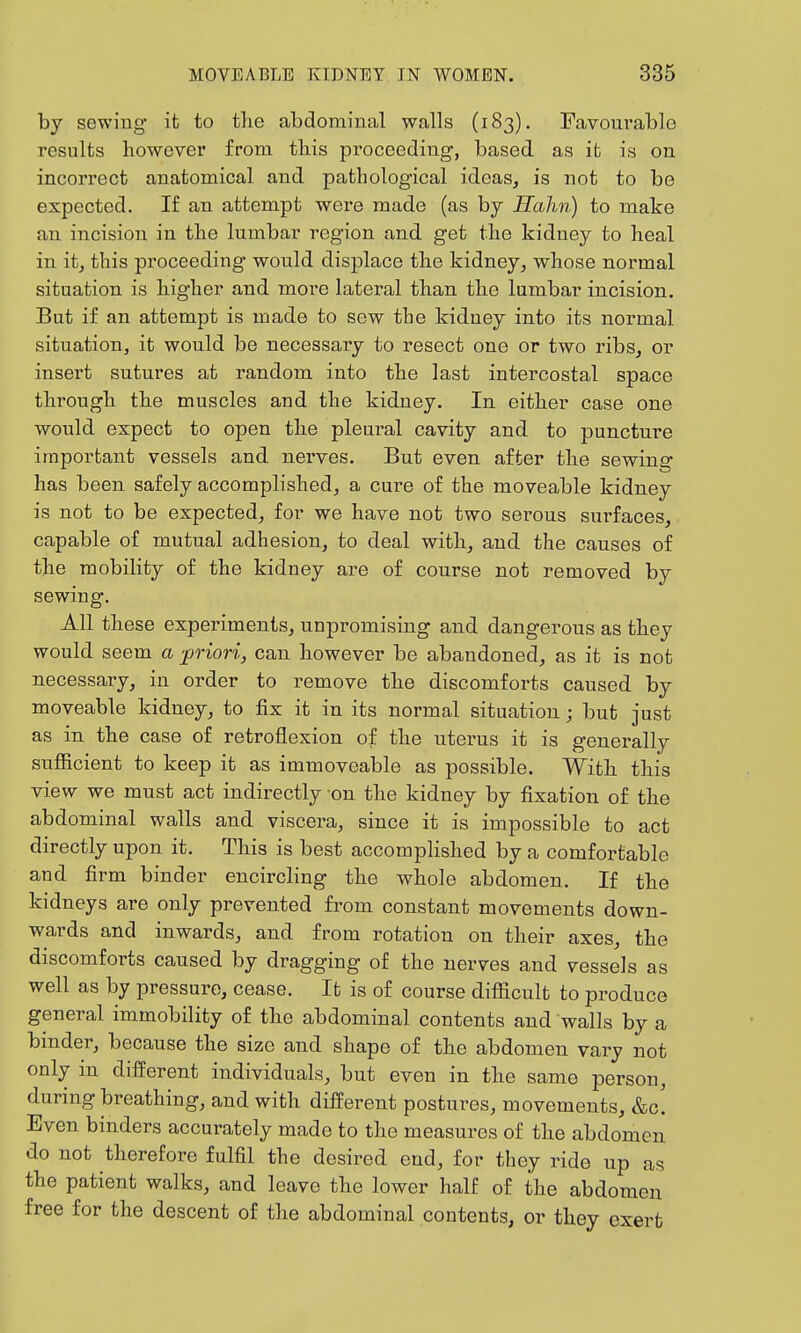 by sewiug it to the abdominal walls (183). Favoui'ablo results however from this proceeding, based as it is on incorrect anatomical and pathological ideas, is not to be expected. If an attempt were made (as by Hahn) to make an incision in the lumbar region and get the kidney to heal in it, this proceeding would displace the kidney, whose normal situation is higher and more lateral than the lumbar incision. But if an attempt is made to sew the kidney into its normal situation, it would be necessary to resect one or two ribs, or insert sutures at random into the last intercostal space through the muscles and the kidney. In either case one would expect to open the pleural cavity and to puncture important vessels and nerves. But even after the sewina* has been safely accomplished, a cure of the moveable kidney is not to be expected, for we have not two serous surfaces, capable of mutual adhesion, to deal with, and the causes of the mobility of the kidney are of course not removed by sewiug. All these experiments, unpromising and dangerous as they would seem a ■priori, can however be abandoned, as it is not necessary, in order to remove the discomforts caused by moveable kidney, to fix it in its normal situation; but just as in the case of retroflexion of the uterus it is generally suflicient to keep it as immoveable as possible. With this view we must act indirectly on the kidney by fixation of the abdominal walls and viscera, since it is impossible to act directly upon it. This is best accompHshed by a comfortable and firm binder encircling the whole abdomen. If the kidneys are only prevented from constant movements down- wards and inwards, and from rotation on their axes, the discomforts caused by dragging of the nerves and vessels as well as by pressure, cease. It is of course difiicult to produce general immobility of the abdominal contents and walls by a binder, because the size and shape of the abdomen vary not only in different individuals, but even in the same person, during breathing, and with different postures, movements, &c. Even binders accurately made to the measures of the abdomen do not therefore fulfil the desired end, for they ride up as the patient walks, and leave the lower half of the abdomen free for the descent of the abdominal contents, or they exert