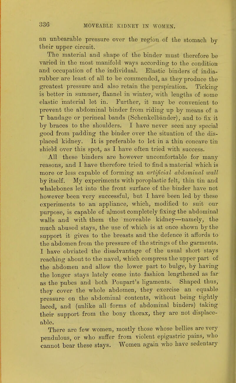 an unbearable pressure over the region of tlie stomacli by their upper circuit. The material and shape of the binder must therefore be varied in the most manifold ways according to the condition and occupation of the individual. Elastic binders of india- rubber are least of all to be commended, as they produce the greatest pressure and also retain the perspiration. Ticking is better in summer, flannel in winter, with lengths of some elastic material let in. Further, it may be convenient to prevent the abdominal binder from riding up by means of a T bandage or perineal bands (Schenkelbander), and to fix it by braces to the shoulders. I have never seen any special good from padding the binder over the situation of the dis- placed kidney. It is preferable to let in a thin concave tin shield over this spot, as I have often tried with success. All these binders are however uncomfortable for many reasons, and I have therefore tried to find a material which is more or less capable of forming an artificial abdominal wall by itself. My experiments with poroplastic felt, thin tin and whalebones let into the front surface of the binder have not however been very successful, but I have been led by these experiments to an appliance, which, modified to suit our purpose, is capable of ajmost completely fixing the abdominal walls and with them the moveable kidney—namely, the much abused stays, the use of which is at once shown by the support it gives to the breasts and the defence it affords to the abdomen from the pressure of the strings of the garments. I have obviated the disadvantage of the usual short stays reaching about to the navel, which compress the upper part of the abdomen and allow the lower part to bulge, by having the longer stays lately come into fashion lengthened as far as the pubes and both Poupart's ligaments. Shaped thus, they cover the whole abdomen, they exercise an equable pressure on the abdominal contents, without being tightly laced, and (unlike all forms of abdominal binders) taking their support from the bony thorax, they are not displace- able. There are few women, mostly those whose bellies are very pendulous, or who suffer from violent epigastric pains, who cannot bear these stays. Women again who have sedentary