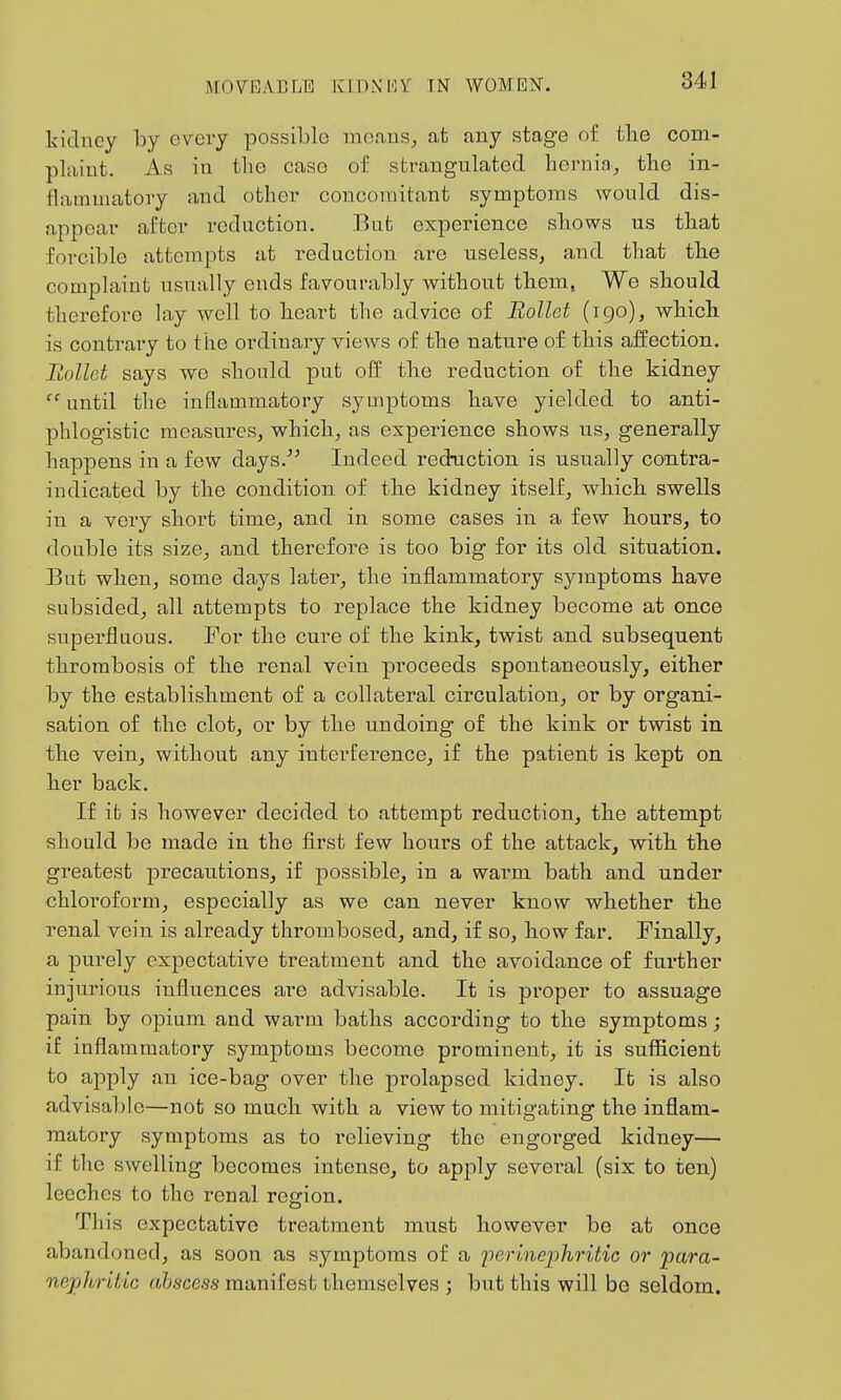 MOVRABLE KlDNin'' TN WOMEIST. kicliicy by every possible means, at any stage of the com- plaint. As in the case of strangulated hernia, the in- flammatory and other concomitant symptoms would dis- appear after reduction. But experience shows us that forcible attempts at reduction are useless, and that the complaint usually ends favourably without them, We should therefore lay well to heart the advice of Rollct (igo), which is contrary to the ordinary views of the nature of this affection. Rollct says we should put off the reduction of the kidney  until the inflammatory symptoms have yielded to anti- phlogistic measures, which, as experience shows us, generally happens in a few days.^' Indeed reduction is usually contra- indicated by the condition of the kidney itself, which swells in a very short time, and in some cases in a few hours, to double its size, and therefore is too big for its old situation. But when, some days later, the inflammatory symptoms have subsided, all attempts to replace the kidney become at once supei-fluous. For the cure of the kink, twist and subsequent thrombosis of the renal vein proceeds spontaneously, either by the establishment of a collateral circulation, or by organi- sation of the clot, or by the undoing of the kink or twist in the vein^ without any interference, if the patient is kept on her back. If it is however decided to attempt reduction, the attempt should be made in the first few hours of the attack, with the greatest precautions, if possible, in a warm bath and under chloroform, especially as we can never know whether the renal vein is already thrombosed, and, if so, how far. Finally, a purely expectative treatment and the avoidance of further injurious influences are advisable. It is proper to assuage pain by opium and warm baths according to the symptoms; if inflammatory symptoms become prominent, it is suflScient to apply an ice-bag over the prolapsed kidney. It is also advisable—not so much with a view to mitigating the inflam- matory symptoms as to relieving the engoi'ged kidney— if the swelling becomes intense, to apply several (six to ten) leeches to the renal region. This expectative treatment must however be at once abandoned, as soon as symptoms of a iJerlneiihritic or para- oiephritic ohscess manifest themselves ; but this will bo seldom.