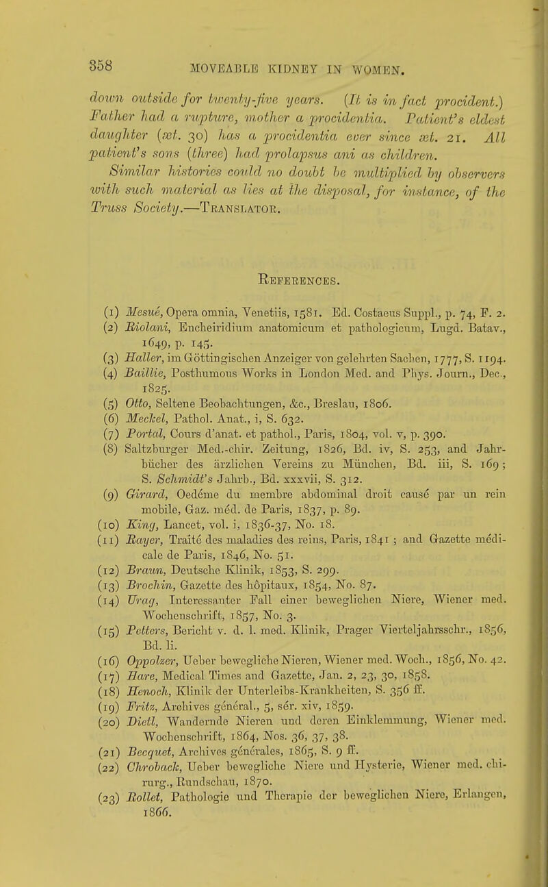 down outside for twenty-jive years. {It is in fact procident.) Father had a rupture, mother a procidentia. Patient's eldest daughter {rot. 30) has a procidentia euer since aet. 21. All patient's sons {three) had prolapsus ani as children. Similar histories could no doubt he multiplied by observers %i}ith such material as lies at the disposal, for instance, of the To-uss Society.—Translatok. Eefeeencbs. (1) Mesne, Opera omnia, Venetiis, 1581. Ed. Costaeus Snppl., p. 74, F. 2. (2) Edolani, Enclaeividium anatomicum et pathologicum, Lugd. Batav., 1649, p. 14,5. (3) Holler, im Gottingischen Anzeiger von gelelirten Saclien, 1777, S. 1194. (4) Baillie, Postlramons Works in London Med. and Pliys. Journ., Dec, 1825. (5) Otto, Seltene Beobaclitungen, &c., Breslan, 1806. (6) Meclcel, Pathol. Anat., i, S. 632. (7) Portal, Cours d'anat. et pathol., Paris, 1804, vol. v, p. 390. (8) Saltzburger Med.-chir. Zeitung, 1826, Bd. iv, S. 253, and Jahr- biiclier des arzlichen Vereins zn Miinclien, Bd. iii, S. 169; S. Schmidt's Jahrb., Bd. xxxvii, S. 312. (9) Girard, Oedeme du membra abdominal droit canse par un rein mobile, Gaz. med. de Paris, 1837, p. 89. (10) King, Lancet, vol. i, 1836-37, No. 18. (11) Bayer, Traite des maladies des reins, Paris, 1841 ; and Gazette medi- cale de Paris, 1846, No. ^i. (12) Braun, Deutsche Klinik, 1853, S. 299. (13) Brochin, Gazette des hopitaux, 1854, No. 87. (14) Urag, Interessanter Pall einer beweglichen Niere, Wiener med. Wocbcnschrift, 1857, No. 3. (15) Fetters, Bericht v. d. 1. med. Klinik, Prager Vierteljahi-sschr., 1856, Bd. li. (16) Oppoher, TJeber bewegliche Nieren, Wiener med. Woch., 1856, No. 42. (17) Hare, Medical Times and Gazette, Jan. 2, 23, 30, 1858. (18) Henoch, Klinik der Unterleibs-Krankheiten, S. 3156 fl:. (19) Fritz, Archives general., 5, ser. xiv, 18,1^9. (20) Dietl, Wandernde Nieren und dcrcn Einklemmnng, Wiener mod. Wochenschril't, 1864, Nos. 36, 37, 38. (21) Becquet, Archives gcnurales, 1865, S. 9 S.. (22) Chrohach, Ueber bewogliche Niere und Hysteric, Wiener med. chi- rurg., Rundschau, 1870. (23) Eollet, Pathologic und Therapie dor beweglichen Niere, Erlangen, 1866.