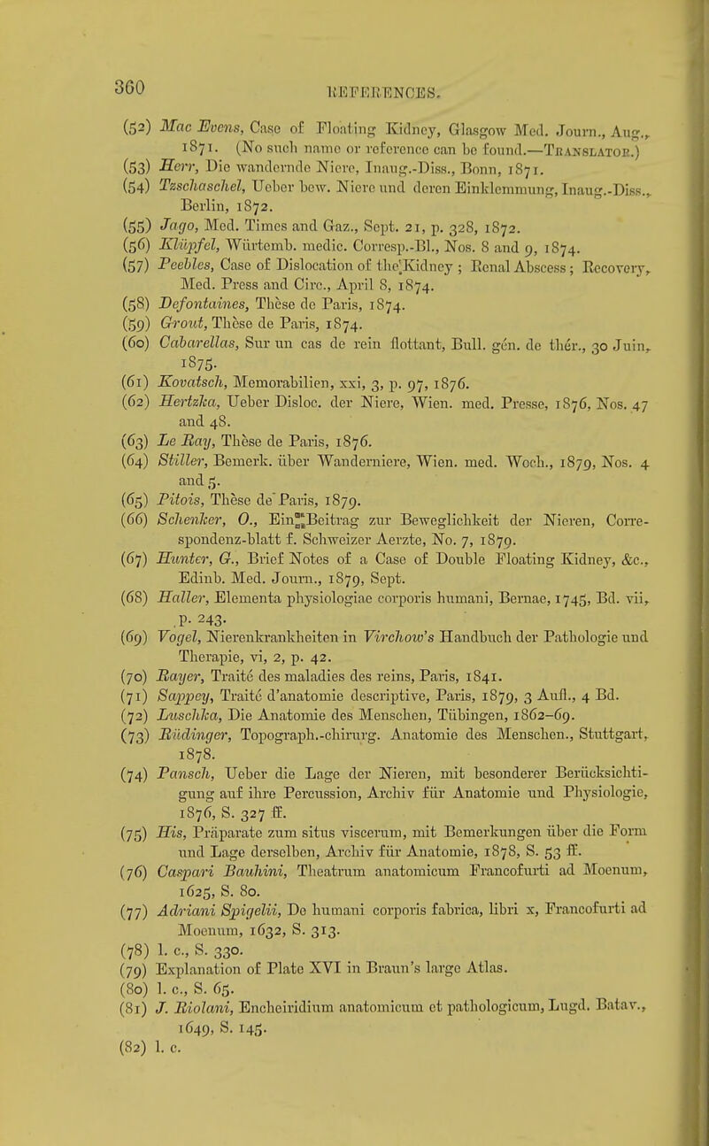 3G0 liEPERENCES. (52) Mac Evens, Case o£ Floating Kidney, Glasgow Med. Journ., Aug.,. 1871. (No such name or reference can be found.—Tbanslatoe.) (53) Serr, Die wandemde Nicrc, Inaug.-Diss., Bonn, 1871. (54) Tzschaschel, Ucber bew. Niere und deren Einklemniung, Inaug.-Diss.,. Berlin, 1872. (55) Med. Times and Gaz., Sept. 21, p. 328, 1872. (56) Kliipfel, Wiirtemb. medic. Corresp.-Bl., Nos. 8 and 9, 1874. (57) Peebles, Case o£ Dislocation of tlie^Kidney ; Eenal Abscess; Eccovery, Med. Press and Circ, April 8, 1874. (58) Befoniaines, These do Paris, 1874. (159) Grout, These de Paris, 1874. (60) Cabarellas, Sur un cas de rein flottant. Bull. gen. de tlier., 30 Juin^ 1875. (61) Kovatsch, Memorabilien, xxi, 3, p. 97, 1876. (62) Hertzka, Ueber Disloc. der Niere, Wien. med. Presse, 1876, Nos. 47 and 48. (63) Le Bay, These de Paris, 1876. (64) Stiller, Bemerk. iiber Wanderniere, Wien. med. Wocb., 1879, Nos. 4 and 5. (65) Pitois, These de'Paris, 1879. (66) Sclienlcer, 0., Ein^Beitrag zur Beweglichkeit der Nieren, Con-e- spondenz-blatt f. Scbweizer Aerzte, No. 7, 1879. (67) Hunter, G., Brief Notes of a Case of Double Floating Kidney, &c., Edinb. Med. Journ., 1879, Sept. (68) Holler, Elementa physiologiae corporis humani, Bernae, 1745, Bd. vii^ .P- 243- (69) Vogel, Nierenkrankbeiten in Vircliow's Handbnch der Patbologie und Therapie, vi, 2, p. 42. (70) Haijer, Traite des maladies des reins, Paris, 1841. (71) Sappey, Traite d'anatomie descriptive, Paris, 1879, 3 Aufl., 4 Bd. (72) Luschlca, Die Anatomie des Menschen, Tiibingen, 1862-69. (73) Biidinger, Topograph.-cbirurg. Anatomie des Menscben., Stuttgart, 1878. (74) Panscli, Ueber die Lage der Nieren, mit besonderer Beriicksichti- gung auf ihre Percussion, Arcbiv iur Anatomie und Physiologic, 1876, S. 327 ff. (75) His, Priiparate zum situs viscerum, mit Bemerkungen iiber die Form und Lage derselben, Arcbiv fiir Anatomie, 1878, S. 53 ffi. (76) Caspari Bauhini, Theatrum anatomicum Francofuiii ad Moenum, 1625, S. 80. (77) Adriani Spigelii, De liumani corporis fabrica, libri x, Francofurti ad Moeuum, 1632, S. 313. (78) 1. c, S. 330. (79) Explanation of Plate XVI in Braun's large Atlas. (80) 1. c, S. 65. (81) /. Biolani, Encbeiridium anatomicum et pathologicum, Lugd. Batav., 1649, S. 145. (82) 1. c.