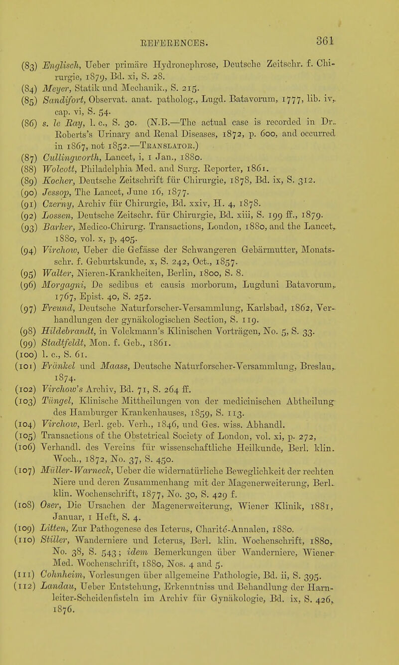 i EEl^ERENCES. 361 (83) Encjliscli, Uebor primare Ilydroncphrosc, Deutsche Zeitsdir. f. Chi- rurgie, 1879, Bd. xi, S. 28. (84) Meyer, Statik und Mcchanilc, S. 215. (85) Sandifort, Observat. aiiat. i^atbolog., Lugd. Batavoram, 1777, lib. iv,. cap. vi, S. 54. (86) s. 1e Bay, 1. c, S. 30. (N.B.—The actual case is recorded in Dr„ Eobcrts's Urinary and Renal Diseases, 1872, p. 600, and occurred in 1867, not 1852.—Teanslator.) (87) CiiUinc/worth, Lancet, i, i Jan., 1880. (88) Wolcott, Philadelphia Med. and Surg. Repoi-ter, 1861. (89) Kocher, Deutsche Zeitschrift fiir Chirurgie, 1878, Bd. ix, S. 312. (90) Jessojp, The Lancet, June 16, 1877. (91) Czerny, Archiv fiir Chirurgie, Bd. xxiv, H. 4, 1878. (92) Lossen, Deutsche Zeitschr. fiir Chirurgie, Bd. xiii, S. 199 fE., 1879. (93) Barlcer, Medico-Chii-urg. Transactions, London, 1880, and the Lancet,. 18S0, vol. X, p, 405. (94) Virclioiv, TJeber die Gefasse der Schwangeren Gebarmutter, Monats- schr. f. Geburtskunde, x, S. 242, Oct., 1857. (95) Walter, Nieren-Kranlcheiten, Berlin, 1800, S. 8. (96) Morgagni, De sedibus et causis morborum, Lugduni Batavorum,. 1767, Epist. 40, S. 252. (97) Freund, Deutsche Naturforscher-Versammlung, Karlsbad, 1862, Ver- handlungen der gyniikologischen Section, S. 119. (98) Hildebrandt, in Volckmann's Klinischen Vortragen, No. 5, S. 33. (99) Stadtfeldt, Mon. f. Gch., 1861. (100) 1. c, S. 61. (101) Frdnlcel und Maass, Deutsche Naturforscher-Versammlung, Breslau,. 1S74. (102) Virchow's Archiv, Bd. 71, S. 264 If, (103) Tiingel, Klinische Mittheilungen von der medicinischen Abtheiliing des Hamburger Krankenhauses, 1859, S. 113. (104) Vircliow, Berl. geb. Verb., 1846, und Ges. wiss. Abhandl. (105) Transactions of the Obstetrical Society of London, vol. xi, p. 272, (106) Verhandl. des Vereins fiir wissenschaftliche Heilkunde, Berl. Idin. Woch., 1872, No. 37, S. 450. (107) Muller-Warneclc, TJeber die widernatiirliche Beweglichkeit der rechten Niere und deren Zusammenhang mit der Magenerweiterung, BerL klin. Wochenschrift, 1877, ^o- 30> S. 429 f. (108) Oser, Die Ursachen der Magenerweiterung, Wiener Klinik, 1881, Januar, i IleOt, S. 4. (109) Littcn, Zur Pathogenese des Icterus, Charitd-Annalen, 1S80. (no) Stiller, Wanderniere und Icterus, Berl. klin. AVochenschrift, 1880, No. 38, S. 543; idem Bemerkungeu iiber Wanderniere, Wiener Med. Wochonsclirift, t88o, Nos. 4 and 5. (in) Cohnheim, Vorlesungen iiber allgeineine Pathologic, Bd. ii, S. 395. (112) Landau, Uebcr Enlstehung, Evkenntniss und Behandlung der Ilam- leiter-Scheidenfisteln im Archiv fiir Gynakologie, Bd. ix, S. 426,. 1876.