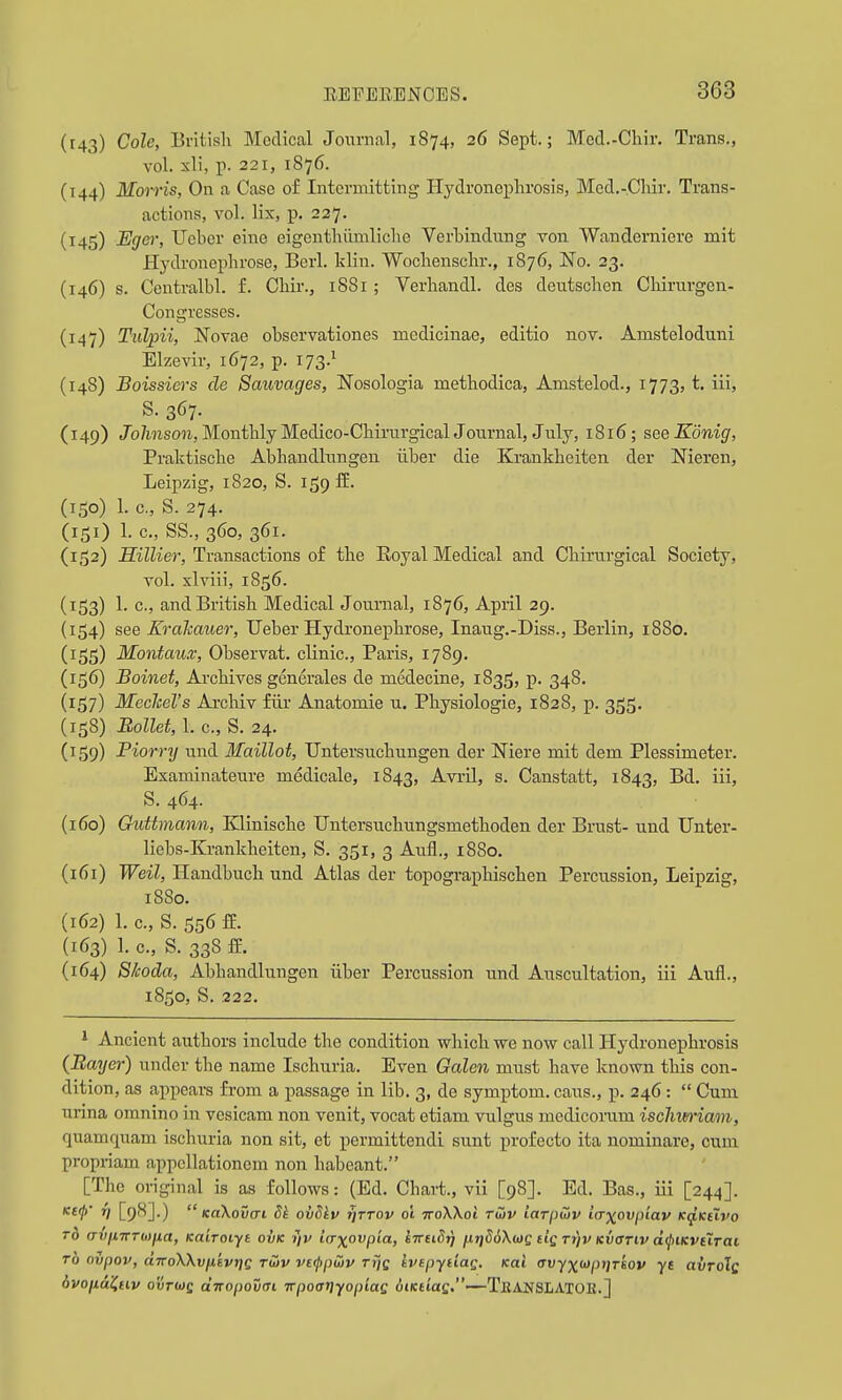 (143) Cole, British Medical Journal, 1874, 26 Sept.; Med.-Chir. Trans., vol. xli, p. 221, 1876. (144) Morris, On a Case of Intermitting Hydroneplirosis, Med.-Chir. Trans- actions, vol. lix, p. 227. (145) Egei; Uobcr eine cigenthiimliche Verhindung von Wanderniere mit Hydronephrose, Berl. klin. Wochenschr., 1876, No. 23. (146) s. Centralbl. f. Chir., 1881 ; Verliandl. des deutschen Chirurgen- Congresses. (147) Tiilpii, Novae observationes medicinae, editio nov. Amsteloduni Elzevir, 1672, p. 173.^ (148) Boissiers de Sauvages, Nosologia methodica, Amstelod., 1773, t. iii, ^•367- (149) Jb/mso7i,MonthlyMedico-ChirurgicalJournal, July, 1816; seeKonig, Praktisclie Abhandlnngen iiber die Krankheiten der Meren, Leipzig, 1820, S. 159 fE. (150) 1. c., S. 274. (151) 1. c, SS., 360, 361. (1,52) flzZKer, Transactions of the Eoyal Medical and Chirurgical Society, vol. xlviii, 1856. (153) 1. c, and British Medical Journal, 1876, April 29. (154) see Krcikauer, TJeber Hydronephrose, Inaug.-Diss., Berlin, 1880. (155) Montaux, Observat. clinic, Paris, 1789. (156) Boinet, Archives generales de medecine, 1835, p. 348. (157) Meclcel's Archiv fiir Anatomic u. Physiologic, 1828, p. 3^5. (158) Ballet, 1. c, S. 24. (159) Piorrrj und Maillot, Untersuchungen der Niere mit dem Plessimctcr. Examinateure medicale, 1843, Avril, s. Canstatt, 1843, Bd. iii, S. 464. (160) Guttmann, Klinische TJntersuchungsmethoden der Brust- und Unter- licbs-Krankheiten, S. 351, 3 Aufl., 1880. (161) Weil, Handbuch und Atlas der topographischen Percussion, Leipzig, 1880. (162) 1. c, S. 556 fE. {163) 1. c, S. 338 ff. (164) Skoda, Abhandlnngen iiber Percussion und Auscultation, iii Aufl., 1850, S. 222. ' Ancient authors include the condition which we now call Hydronephrosis {Bayer) under the name Ischuria. Even Galen must have known this con- dition, as appears from a passage in lib. 3, de symptom, cans., p. 246:  Cum urina omnino in vesicam non venit, vocat ctiam vulgus medicorum ischim-iam, quamquam ischuria non sit, et permittendi sunt profecto ita nominaro, cum propriam appcUationem non habeant. [The original is as follows: (Ed. Chart., vii [98]. Ed. Bas., iii [244]. K£0 Tj [98].)  KoXovcn Sk ovSiv TjTTOv 01 TToWoi Tuiv iavpuiv iaxovpiav K(jf,KeXvo TO (TVjnrTMna, Kairoiyt ovk yv icrxovpia, InuSri iJ.rid6\(t)e iiQ Tt)v Kvariv d(j)iKvtiTai TO ovpov, aTToWvuevriQ rwv vefpwv rrjc Ivepytiag. Kai (Tvyx<^pr)Tsov yt avroXs dvojidKHv ovTUiQ dnopovcTi itpoariyopiaQ oiKtiaQ.—TkansLATOK.]