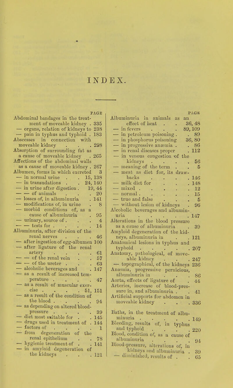 INDEX. PAGE Abdominal bandages in the treat- ment of moveable kidney . 335 — organs, relation of kidneys to 238 — pain in typhus and typhoid . 183 Abscesses in connection with moveable kidney . . , 298 Absorption of surrounding fat as a cause of moveable kidney . 265 Affections of the abdominal walls as a cause of moveable kidney . 267 Albumen, forms in which excreted 3 — in normal urine . . 15, 138 — in transudations . . 24, 140 — in ui'ine after digestion . 19, 44 of animals . . .20 — losses of, in albuminuria . 141 — modifications of, in urine . 8 — morbid conditions of, as a cause of albuminuria . 95 — urinary, source of . . .4 tests for . . . . 14 Albuminuria, after division of the renal nerves . . .46 — after ingestion of egg-albumen 100 — after ligature of the renal artery . . . .61 of the renal vein . . 57 of the ureter . . .63 — alcoholic beverages and . 147 — as a result of increased tem- perature . . . .47 — as a result of muscular exer- cise . . . .51, 151 — as a result of the condition of the blood . . . .94 — as depending on altered blood- pressure . . . .39 — diet most switable for . . 145 — drugs used in treatment of . 144 — factors of . , . .1 — from degeneration of the renal epithelium . . 78 — liygienic treatment of . . 141 — in amyloid degeneration of the kidneys . . , 121 PAGE Albuminuria in animals as an efEect of heat . . 36,48 — in fevers . . . 89,109 — in petroleum poisoning . . 89 — in phosphorus poisoning 36, 80 — in progressive anajmia . . 86 — in renal diseases proper . 112 — in venous congestion of the kidneys . . . .56 — meaning of the term . . 5 — meat as diet for, its draw- backs .... 146 — milk diet for . . . 148 — mixed 12 — normal 15 — true and false ... 5 — without lesion of kidneys . 96 Alcoholic beverages and albumin- uria ..... 147 Alterations in the blood pressure as a cause of albuminuria . 39 Amyloid degeneration of the kid- neys, albuminuria iu . . 121 Anatomical lesions iu typhus and typhoid 207 Anatomy, pathological, of move- able kidney . . . 247 — topographical, of the kidneys 236 Antemia, progressive pernicious, albuminuria in ... 86 Aorta, effects of ligature of . 44 Arteries, increase of blood-pres- sure in, and albuminuria . . 41 Artificial supports for abdomen iu moveable kidney . . . 335 Baths, in the treatment of albu- minuria • . . . . 149 Bleeding, results of, in typhus and typhoid .... 220 Blood, condition of, as a cause of albuminuria . . . .94 Blood-pressure, altoralions of, iii kidneys and albiiniinuria . 39 — diminished, results of . . 65