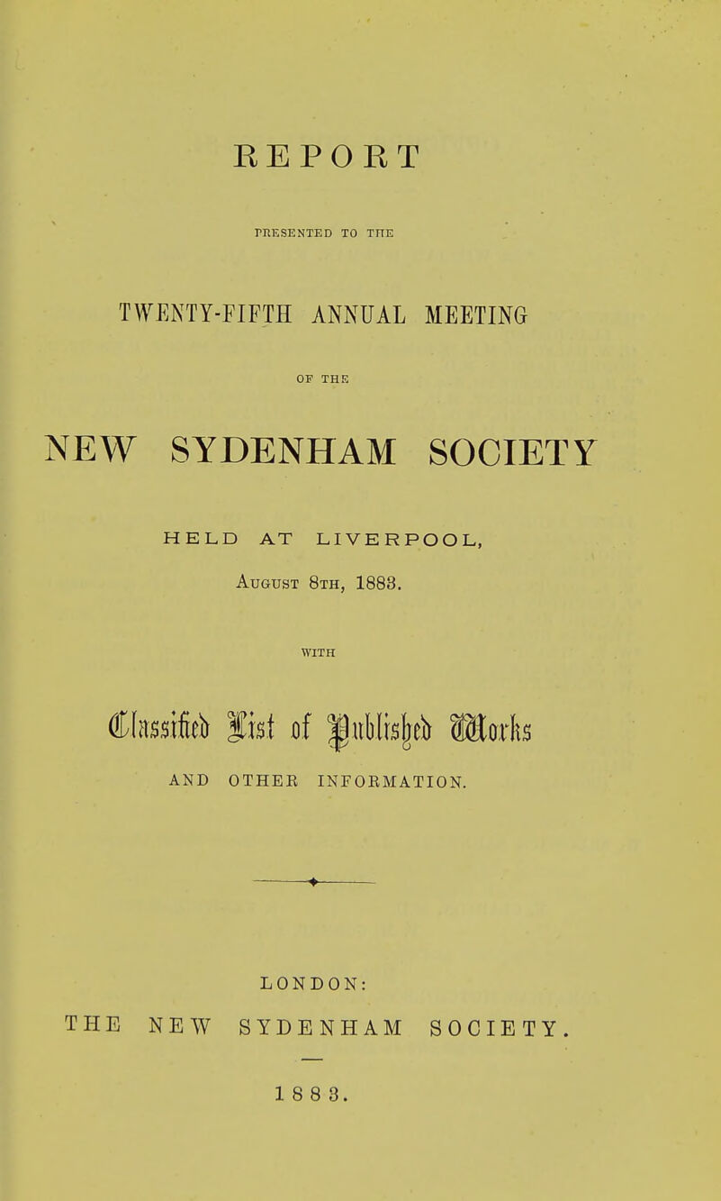 TOESENTED TO THE TWENTY-FIFTH ANNUAL MEETING OF THE NEW SYDENHAM SOCIETY HELD AT LIVERPOOL, August 8th, 1883. WITH Classified fist of |tiblrs|eii llotlts AND OTHEE INFOEMATION. ♦ LONDON: THE NEW SYDENHAM SOCIETY.