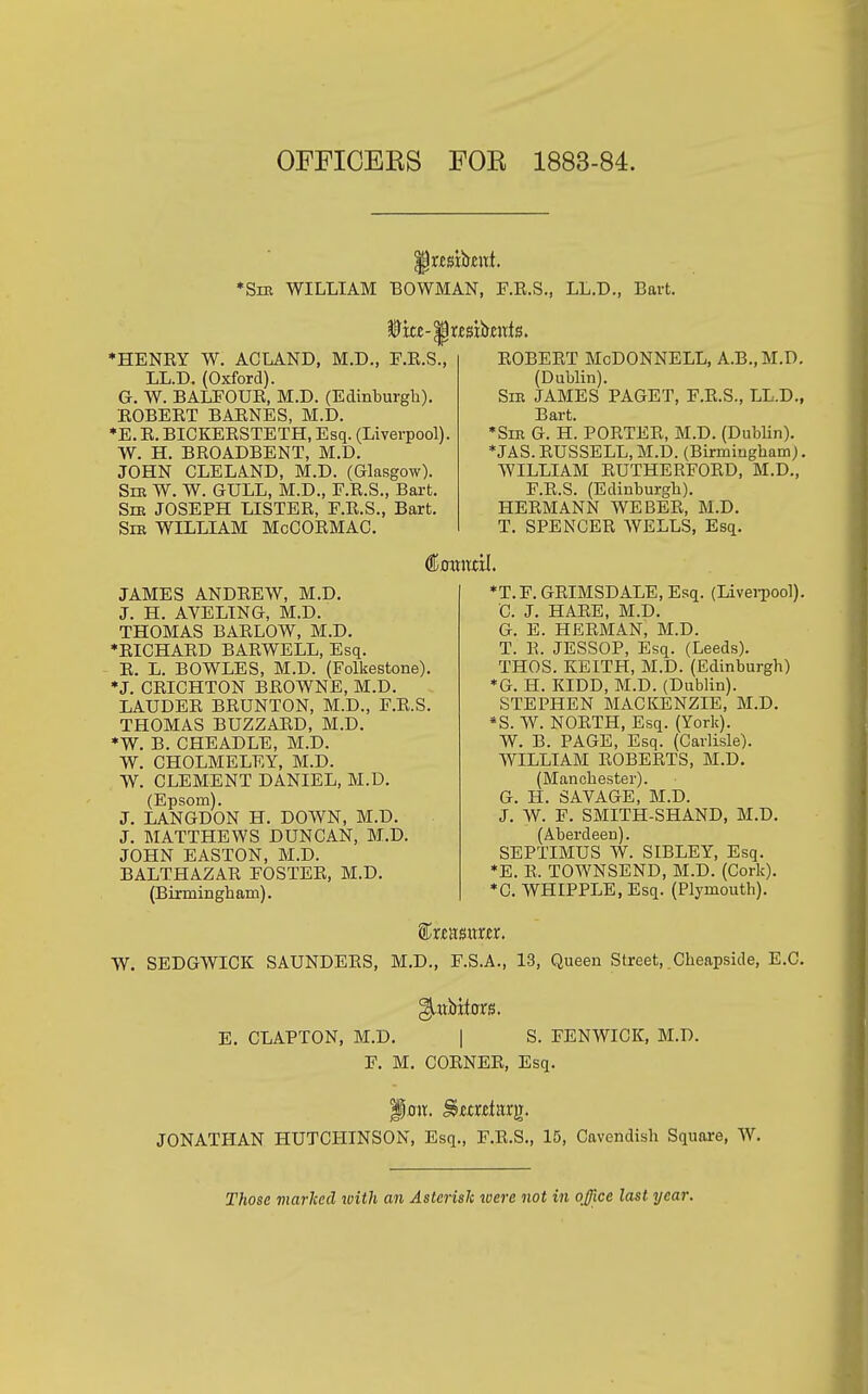 OFFICEKS FOE 1883-84. '§xmhnt *Sm WILLIAM BOWMAN, F.E.S., LL.D., Bart. Wkt-'Bus.xhnxts, ♦HENRY W. ACLAND, M.D., F.K.S., LL.D. (Oxford). G. W. BALFOUR, M.D. (Edinburgh). ROBERT BARNES, M.D. •E. R. BICKERSTETH, Esq. (Liverpool). W. H. BROADBENT, M.D. JOHN CLELAND, M.D. (Glasgow). Sm W. W. GULL, M.D., E.R.S., Bart. SiE JOSEPH LISTER, F.R.S., Bart. Sm WILLIAM MoCORMAC. ROBERT McDonnell, a.b.,m.d. (Dublin). SiE JAMES PAGET, F.R.S., LL.D., Bart. *SiK G. H. PORTER, M.D. (Dublin). *JAS.RUSSELL,M.D. (Birmingham). WILLIAM RUTHERFORD, M.D., F.R.S. (Edinburgh). HERMANN WEBER, M.D. T. SPENCER WELLS, Esq. JAMES ANDREW, M.D. J. H. AVELTNG, M.D. THOMAS BARLOW, M.D. ♦RICHARD BARWELL, Esq. R. L. BOWLES, M.D. (Folkestone). •J. CRICHTON BROWNE, M.D. LAUDER BRUNTON, M.D., F.R.S. THOMAS BUZZARD, M.D. *W. B. CHEADLE, M.D. W. CHOLMELEY, M.D. W. CLEMENT DANIEL, M.D. (Epsom). J. LANGDON H. DOWN, M.D. J. MATTHEWS DUNCAN, M.D. JOHN EASTON, M.D. BALTHAZAR FOSTER, M.D. (Birmingham). *T.F. GRIMSDALE, Esq. (LiveiTOol). C. J. HARE, M.D. G. E. HERMAN, M.D. T. R. JESSOP, Esq. (Leeds). THOS. KEITH, M.D. (Edinburgh) *G. H. KIDD, M.D. (Dublin). STEPHEN MACKENZIE, M.D. •S. W. NORTH, Esq. (York). W. B. PAGE, Esq. (Carlisle). WILLIAM ROBERTS, M.D. (Manchester). G. H. SAVAGE, M.D. J. W. F. SMITH-SHAND, M.D. (Aberdeen). SEPTIMUS W. SIBLEY, Esq. *E. R. TOWNSEND, M.D. (Cork). *C. WHIPPLE, Esq. (Plymouth). ^XtmXXRX. W. SEDGWICK SAUNDERS, M.D., F.S.A., 13, Queen Street, Cheapside, E.G. ^xxVxtoxs. E. CLAPTON, M.D, | S. FENWICK, M.D. F. M. CORNER, Esq. '§o\x. ^axzinx]i. JONATHAN HUTCHINSON, Esq., F.R.S., 15, Cavendish Square, W. Those viarked with an Asterisk were not in office last year.