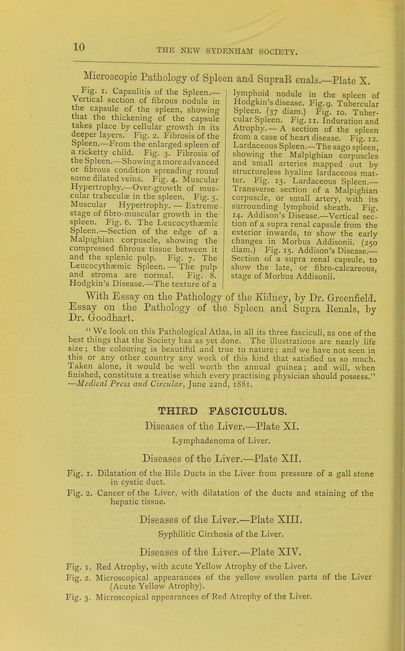 THK NEW SYDENHAM SOCIETY. Microscopic Pathology of Spleen and SupraE enals.—Plate X. Fig. I, Capsulitis of the Spleen.— Vertical section of fibrous nodule in the capsule of the spleen, showing that the thickening of the capsule takes place by cellular growth in its deeper layers. Fig. 2. Fibrosis of the Spleen.—From the enlarged spleen of a ricketty child. Fig. 3. Fibrosis of the Spleen.—Showing a more advanced or fibrous condition spreading round some dilated veins. Fig. 4. Muscular Hypertrophy.—Over-growth of mus- cular trabeculse in the spleen. Fig. 5. Muscular Hypertrophy. — Extreme - stage of fibro-muscular growth in the spleen. Fig. 6. The Leucocythasmic Spleen.—Section of the edge of a Malpighian corpuscle, showing the compressed fibrous tissue between it and the splenic pulp. Fig. 7. The Leucocythffimic Spleen. — The pulp and stroma are normal. Fig. 8. Hodgkin's Disease.—The texture of a With Essay on the Pathology of the Kidney, by Dr. Greenfield. Essay on the Pathology of the Spleen and Supra Eenals, by Dr. Goodhart.  We look on this Pathological Atlas, in all its three fasciculi, as one of the best things that the Society has as yet done. The illustrations are nearly life size ; the colouring is beautiful and true to nature; and we have not seen in this or any other country any work of this kind that satisfied us so much. Taken alone, it would be well worth the annual guinea; and will, when finished, constitute a treatise which every practising physician should possess. —Medical Press and Circular, June 22nd, 1881. THIRD FASCICULUS. Diseases of the Liver.—Plate XI. Lymphadenoma of Liver. Diseases of the Liver.—Plate XII. Fig. I. Dilatation of the Bile Ducts in the Liver from pressure of a gall stone in cystic duct. Fig. 2. Cancer of the Liver, with dilatation of the ducts and staining of the hepatic tissue. Diseases of the Liver.—Plate XIII. Syphilitic Cirrhosis of the Liver. Diseases of the Liver.—Plate XIV. Fig. I. Red Atrophy, with acute Yellow Atrophy of the Liver. Fig. 2. Microscopical appearances of the yellow swollen parts of the Liver (Acute Yellow Atrophy). Fig. 3. Microscopical appearances of Red Atrophy of the Liver. lymphoid nodule in the spleen of Hodgkin's disease. Fig.g. Tubercular Spleen. (37 diam.) Fig. 10. Tuber- cular Spleen. Fig. II. Induration and Atrophy.—A section of the spleen from a case of heart disease. Fig. 12. Lardaceous Spleen.—The sago spleen, showing the Malpighian corpuscles and small arteries mapped out by structureless hyaline lardaceous mat- ter. Fig. 13. Lardaceous Spleen.— Transverse section of a Malpighian corpuscle, or small artery, with its surrounding lymphoid sheath. Fig. 14. Addison's Disease.—Vertical sec- tion of a supra renal capsule from the exterior inwards, to show the early changes in Morbus Addisonii. (250 diarn.) Fig. 15. Addison's Disease.— Section of a supra renal capsule, to show the late, or fibro-calcareous, stage of Morbus Addisonii.