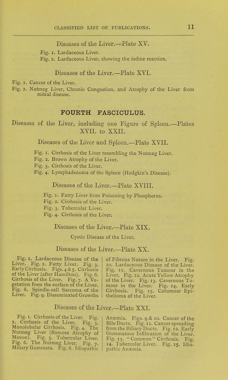 Diseases of tlie Liver.—Plate XV. Fig. I. Lardaceous Liver. Fig. 2. Lardaceous Liver, showing the iodine reaction. Diseases of the Liver,—Plate XVI. Fig. I. Cancer of the Liver. Fig. 2. Nufmeg Liver, Chronic Congestion, and Atrophy of the Liver from mitral disease. FOURTH FASCICULUS. Diseases of the Liver, including one Figure of Spleen.- XVII. to XXII. Diseases of the Liver and Spleen.—Plate XVII. Fig. I. Cirrhosis of the Liver resembling the Nutmeg Liver. Fig. 2. Brown Atrophy of the Liver. Fig. 3. Cirrhosis of the Liver. Fig. 4. Lymphadenoma of the Spleen (Hodgkin's Disease). Diseases of the Liver.—Plate XVIII. Fig. I. Fatty Liver from Poisoning by Phosphorus. Fig. 2. Cirrhosis of the Liver. Fig. 3. Tubercular Liver. Fig. 4. Cirrhosis of the Liver. Diseases of the Liver.—Plate XIX. Cystic Disease of the Liver. Diseases of the Liver.—Plate XX. Fig. I. Lardaceous Disease of the Liver. Fig. 2. Fatty Liver. Fig. 3. Early Cirrhosis. Figs.4(&5. Cirrhosis of the Liver (after Hamilton). Fig. 6. Cirrhosis of the Liver. Fig. 7. A Ve- getation from the surface of the Liver. Fig. 8. Spindle-cell Sarcoma of the Liver. Fig. g. Disseminated Growths -Platte 3 of Fibrous Nature in the Liver. Fig. 10. Lardaceous Disease of the Liver. Fig. II. Cavernous Tumour in the Liver. Fig. 12. Acute Yellow Atrophy of the Liver. Fig. 13. Cavernous Tu- mour in the Liver. Fig. 14. Early Cirrhosis. Fig. 15. Columnar Epi- thelioma of the Liver. Diseases of the Liver.—Plate XXL Fig. I. Cirrhosis of the Liver. Fig. 2. Cirrhosis of the Liver. Fig. 3. Monolobular Cirrhosis. Fig. 4. The Nutmeg Liver (Romose Atrophy of Moxon). Fig. 5. Tubercular Liver. Fig. 6. The Nutmeg Liver. Fig. 7. Miliary Gummata. Fig. 8. Idiopathic Anasmia. Figs, g & 10. Cancer of the BileDucts. Fig. 11. Cancer spreading from the Biliary Ducts. Fig. 12. Early Gummatous Infiltration of the Liver. Fig. 13.  Common  Cirrhosis. Fig. 14. Tubercular Liver. Fig. 15. Idio- pathic Annemia.