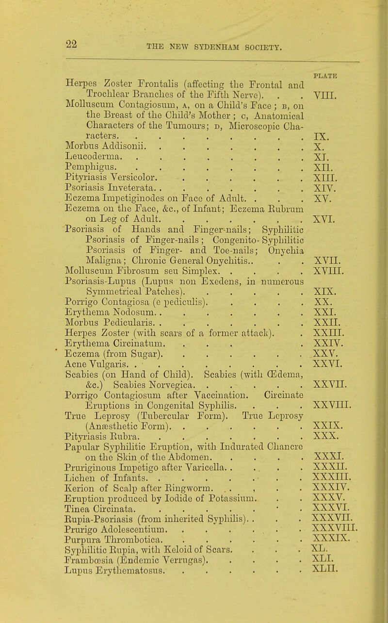 Herpes Zoster rroiitalis (affecting the Frontal and Trochlear Brandies of the Fifth Nerve). MoUuscum Contagiosum, a, on a Child's Face ; b, on the Breast of the Child's Mother ; c, Anatomical Characters of the Tumours; d, Microscopic Cha- racters Morbus Addisonii. .... Leucoderma. ..... Pemphigus. ..... Pityriasis Versicolor. Psoriasis Inveterata. .... Eczema Impetiginodes on Face of Adult. Eczema on the Face, &c., of Infant; Eczema Eubrum on Leg of Adult Psoriasis of Hands and Finger-nails; Syphilitic Psoriasis of Finger-nails ; Congenito- Syphilitic Psoi-iasis of Finger- and Toe-nails; Onychia Maligna; Chronic General Onychitis.. Molluscum Fibrosum seu Simplex. .... Psoriasis-Lupus (Lupus non Exedens, in numerous Symmetrical Patches). ..... Porrigo Contagiosa (e pediculis). .... Erythema Nodosum. ....... Morbus Pedicularis. ....... Herpes Zoster (with scars of a former attack). Erythema Circinatum. ... Eczema (from Sugar) Acne Vulgaris. . . Scabies (on Hand of Child). Scabies (with CEdema, &c.) Scabies Norvegica. ..... Porrigo Contagiosum after Vaccination. Cii'cinate Eruptions in Congenital Syphilis. True Leprosy (Tubercular Form). True Leprosy (Anfesthetic Form) Pityriasis Eubra Papular Syphilitic Eruption, with Indurated Chancre on the Skin of the Abdomen. . . . . Pruriginous Impetigo after Varicella. . ... Lichen of Infants • . Kerion of Scalp after Eingworm. . . , Eruption produced by Iodide of Potassium. Tinea Circinata. Eupia-Psoriasis (from inherited Syphilis). . Prurigo Adolescentium . Purpura Thrombotica Syphilitic Eupia, with Keloid of Scars. Framboesia (Endemic Verrugas) Lupus Erythematosus PLATE VIII. IX. X. XI. XII. XIII. XIV. XV. XVI. XVII. xvin. XIX. XX. XXI. XXII. XXIII. XXIV. XXV. XXVI. xx^t:i. XXVIII. XXIX. XXX. XXXI. XXXII. XXXIII. XXXIV. XXXV. XXXVI. XXXVII. XXXVIII. XXXIX. XL. XLI. XLII.