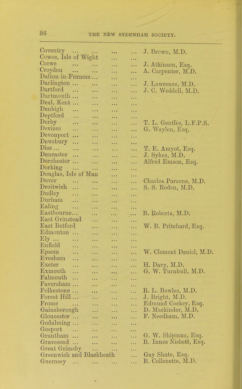 3G THE NEW SYDENHAM SOCIETY. Coventry Cowes, Isle of Wight Crewe Croydon Daltou-in-Furness Darlington Dart ford Dartmoutli Deal, Kent Denbigh Deptford Derby Devizes Devonport Dewsbury Diss ... Doucaster Dorchester Dorking Douglas, Isle of Man Dover Droitwich Dudley Durham Ealing Eastbourne East Grmstead East Retford Edmonton Ely ... Enfield Epsom Evesham Exeter Exmouth Falmouth Faversham Folkestone Forest Hill Frome Gainsborough Gloucester Godalming Gosjoort Grantham Gravesend Great Grimsby Greenwich and Blackheath Guernsey ... J. Brown, M.D. J. Atkinson, Esq. A. Carpenter, M.D. J. Lawrence, M.D. J. C. Weddell, M.D. T. L. Gentles, L.P.P.S. G. Way]en. Esq, T. E. Amyot, Esq. J. Sykes, M.D. Alfred Emson, Esq. Charles Parsons, M.D. S. S. Roden, M.D. B. Roberts, M.D. W. B. Pritchard, Esq. W. Clement Daniel, M.D. H. Davy, M.D. G. W. TurnbuU, M.D. R. L. Bowles, M.D. J. Bright, M.D. Edmund Cockey, Esq. D. Mackinder, M.D. F. Needham, M.D. G. W. Shipmau, Esq. R. Innes Nisbett, Esq. Gay Shute, Esq. B. Collenette, M.D.