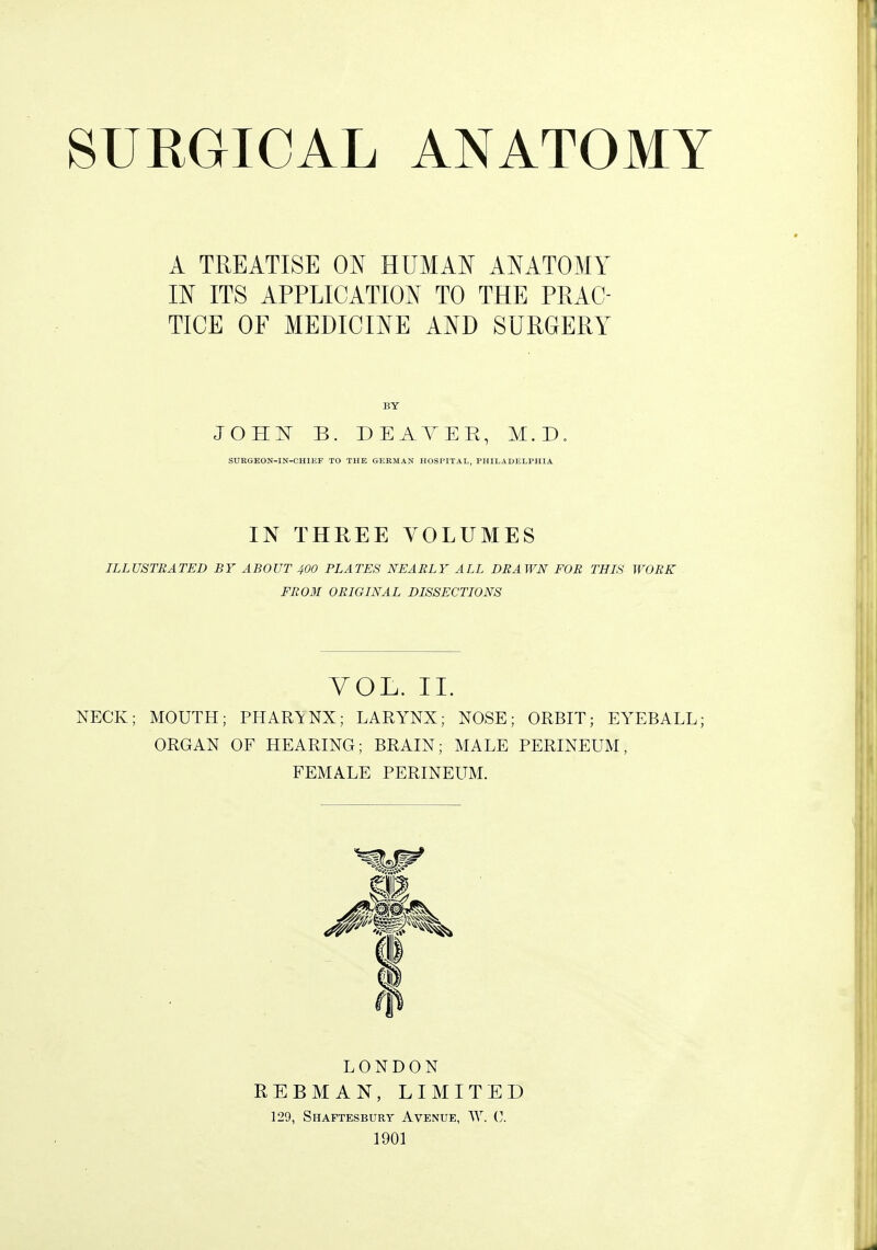 A TREATISE ON HUMAN ANATOMY IN ITS APPLICATION TO THE PRAC- TICE OF MEDICINE AND SURGERY BY JOHIT B. DEAYER, M. D SURGKON-IN-CHIKF TO THE GERMAN HOSPITAL, PHILADELPHIA IN THREE VOLUMES ILLUSTRATED BY ABOUT 400 PLATES NEARLY ALL DRAWN FOR THIS WORK FR03I ORIGINAL DISSECTIONS VOL. 11. NECK; MOUTH; PHARYNX; LARYNX; NOSE; ORBIT; EYEBALL; ORGAN OF HEARING; BRAIN; MALE PERINEUM, FEMALE PERINEUM. LONDON REBMAN, LIMITED 129, Shaftesbury Avenue, AY. C 1901