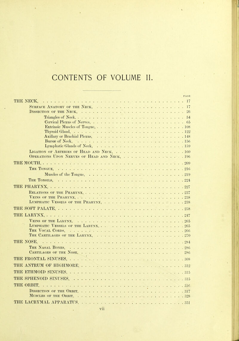 PAGE THE NECK, 17 Surface Anatomy of the Neck, 17 Dissection of the Neck, 26 Triangles of Neck, 54 Cervical Plexus of Nerves, 65 Extrinsic Muscles of Tongue, 108 Thyroid Gland, ■ 122 Axillary or Brachial Plexus, 148 Bursfe of Neck, '. 156 Lymphatic Glands of Neck, 159 Ligation of Arteries of Head and Neck, 160 Operations Upon Nerves op Head and Neck, 196 THE MOUTH 209 The Tongue, 216 Muscles of the Tongue, 219 The Tonsils, 224 THE PHARYNX, 227 Relations of the Pharynx 237 Veins of the Pharynx, 238 Lymphatic Vessels of the Pharynx, 238 THE SOFT PALATE 238 THE LARYNX, 247 Veins of the Larynx 265 Lymphatic Vessels of the Larynx, 265 The Vocal Cords, 266 The Cartilages of the Larynx, 270 THE NOSE, 284 The Nasal Bones, 286 Cartilages of the Nose, 286 THE FRONTAL SINUSES, 308 THE ANTRUM OF HIGHMORE, 312 THE ETHMOID SINUSES 315 THE SPHENOID SINUSES, 315 THE ORBIT, 316 Dissection of the Orbit, 317 Muscles of the Orbit, 328 THE LACRYMAL APPARATUS, 351 vii