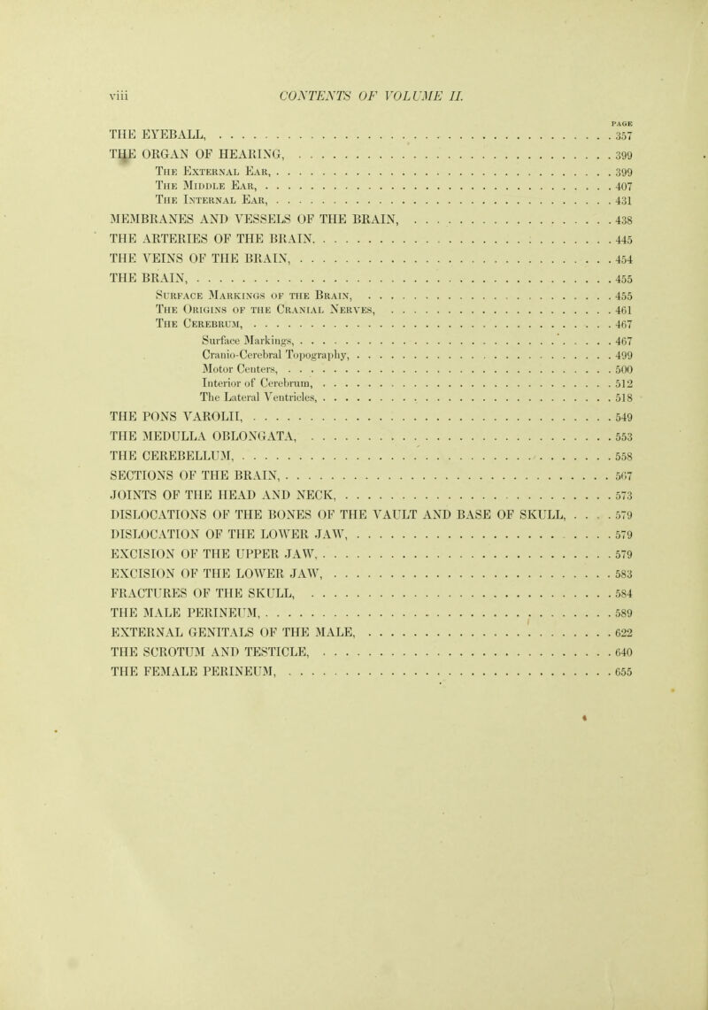 PAGE THE EYEBALL, 357 TIJE ORGAN OF HEARING, 399 The External Ear 399 The Middle Ear, 407 The Internal Ear, 431 MEMBRANES AND VESSELS OF THE BRAIN, 438 THE ARTERIES OF THE BRAIN 445 THE VEINS OF THE BRAIN, 454 THE BRAIN 455 Surface Markings of the Brain, 455 The Origins of the Cranial Nerves, 461 The Cerebrum, 467 Surface Markings, 467 Cranio-Cerebral Topography, 499 Motor Centers, 500 Interior of Cerebrum, 51 The Lateral Ventricles, 518 THE PONS VAROLII, 549 THE 3IEDULLA OBLONGATA, 553 THE CEREBELLUM - 558 SECTIONS OF THE BRAIN, 50 JOINTS OF THE HEAD AND NECK, 573 DISLOCATIONS OF THE BONES OF THE VAULT AND BASE OF SKULL, .... 579 DISLOCATION OF THE LOWER JAW, 579 EXCISION OF THE UPPER JAW, 579 EXCISION OF THE LOWER JAW 583 FRACTURES OF THE SKULL, 584 THE MALE PERINEUM, 589 EXTERNAL GENITALS OF THE MALE, 622 THE SCROTUM AND TESTICLE, 640 THE FEMALE PERINEUM, 655