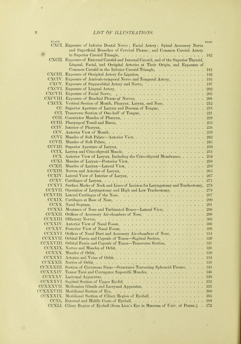 PLATE PAGE CXCI. Exposure of Inferior Dental Nerve ; Facial Artery; Spinal Accessory Nerve and Superficial Branches of Cervical Plexus ; and Common Carotid Artery ■ * in Superior Carotid Triangle, 182 CXCII. Exposure of External Carotid and Internal Carotid, and of the Superior Thyroid, Lingua], Facial, and Occipital Arteries at Their Origin, and Exposure of Couuuon Carotid in the Inferior Carotid Triangle, 183 CXCIII. Exposure of Occipital Artery for Ligation, 192 CXCIV. Exposure of Auriculo-temporal Nerve and Temporal Artery, 193 CXCV. Exposure of Supraorbital Artery and Nerve, 197 CXCVI. Exposure of Lingual Artery, 202 CXCVII. Exposure of Facial Nerve, , 203 CXCVIII. Exposure of Brachial Plexus qf Nerves, 208 CXCIX. Vertical Section of Mouth, Pharynx, Larynx, and Nose, 212 CC. Superior Aperture of Larynx and Dorsum of Tongue, 218 CCI. Transverse Section of One-half of Tongue, 221 ecu. Constrictor 3Iuscles of Pharynx 229 CCIIL Pharyngeal Tonsil and Bursa, 233 CCIV. Interior of Pharynx, 236 CCV. Anterior View of Mouth, 239 CCVL Muscles of Soft Palate—Anterior View, 242 CCVIL Muscles of Soft Palate, 243 CCVIII. Superior Aperture of Larynx, 250 CCIX. Larynx and Crico-thyroid Muscle, 251 CCX. Anterior View of Larynx, Including the Crico-thyroid Membranes, 254 CCXI. Muscles of Larynx—Posterior View, 258 CCXIL Muscles of Larynx—Lateral View, 259 CCXIII. Nerves and Arteries of Larynx, . 263 CCXIV. Lateral View of Interior of Larynx, 267 CCXV. Cartilages of Larynx, 271 CCXVI. Surfiice Marks of Neck and Lines of Incision for Laryngotomy and Tracheotomy, 278 CCXVII. Operation of Laryngotomy and High and Low Tracheotomy, 279 CCXVIIL Lateral Cartilages of tlie Nose, . 287 CCXIX. Cartilages at Base of Nose, 290 CCXX. Nasal Septum 291 CCXXL Meatuses of Nose and Turbinated Bones—Lateral Vievv^, 296 CCXXII. Orifices of Accessory Air-chambers of Nose, 298 CCXXIII. Olfactory Nerves, 303 CCXXIV. Anterior View of Nasal Foss;« 306 CCXXV. Posterior View of Nasal Fossfe, 309 CCXXVI. Orifices of Nasal Duct and Accessory Air-chambers of Nose, 314 CCXXVII. Orbital Fascia and Capsule of Tenon—Sagittal Section 320 CCXXVIII. Orbital Fascia and Cajtsule of Tenon—Transverse Section, 321 CCXXIX. Nerves and Muscles of Orbit, 326 CCXXX. Muscles of Orbit, 330 CCXXXL Artej-ies and Veins of Orbit 334 CCXXXII. Nerves of Orbit, 339 CCXXXIII. Section of Cavernous Sinus—Structures Traversing Sidienoid Fissure, .... 343 CCXXXIV. tensor Tarsi and Corrugator Supercilii Muscles, 346 CCXXXV. Lacrymal Api)aratus 350 CCXXXVI. Sagittal Section of Upper Eyelid, 353 CCXXXVII. Meibomian Glands and Lacrymal Apparatus, 355 CCXXXVIII. Meridional Section of Eye 360 CCXXXIX. IMeridional Section of Ciliary Region of Eyeball, 365 CCXL. External and Middle Coats of Eyeball, 369 CCXLI. Ciliary Region of Eyeball (from Lion's Eye in Museum of Univ. of Peuna.), . 372
