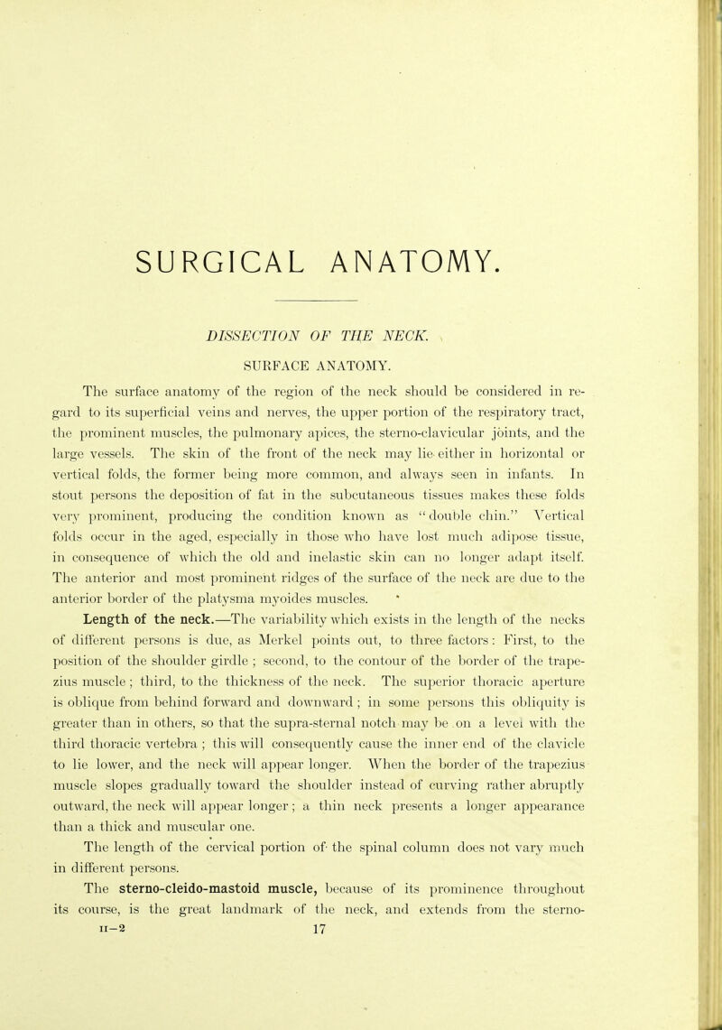 SURGICAL ANATOMY. DISSECTION OF THE NECK. , SURFACE ANATOMY. The surface anatomy of the region of the neck should be considered in re- gard to its superficial veins and nerves, the upper portion of the respiratory tract, the prominent muscles, the pulmonary apices, the sterno-clavicular joints, and the large vessels. The skin of the front of the neck may lie- either in horizontal or vertical folds, the former being more common, and always seen in infants. In stout persons the deposition of fat in the subcutaneous tissues makes these folds very prominent, producing the condition known as  double chin. ^^ertical folds occur in the aged, especially in those who have lost much adipose tissue, in consequence of which the old and inelastic skin can no longer adapt itself The anterior and most prominent ridges of the surface of the neck are due to the anterior border of the platysma myoides muscles. Length of the neck.—The variability which exists in the length of the necks of different persons is due, as Merkel points out, to three factors: First, to the position of the shoulder girdle ; second, to the contour of the border of the trape- zius muscle; third, to the thickness of the neck. The superior thoracic aperture is oblique from behind forward and downward ; in some persons this obliquity is greater than in others, so that the supra-sternal notch may be on a levex with the third thoracic vertebra ; this will consequently cause the inner end of the clavicle to lie lower, and the neck will appear longer. When the border of the trapezius muscle slopes gradually toward the shoulder instead of curving rather abruptly outward, the neck will appear longer; a thin neck presents a longer appearance than a thick and muscular one. The length of the cervical portion of- the spinal column does not vary much in different persons. The sterno-cleido-mastoid muscle, because of its prominence throughout its course, is the great landmark of the neck, and extends from the sterno-