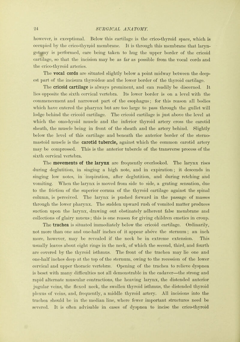 however, is exceptional. Below this cartilage is the crico-thyroid space, which is occupied by the crico-thyrpid membrane. It is through this membrane that laryn- got^ny is performed, care being taken to hug the upper border of the cricoid cartilage, so that the incision may be as far as possible from the vocal cords and the crico-thyroid arteries. The vocal cords are situated slightly below a point midway between the deep- est part of the incisura thyroidese and the lower border of the thyroid cartilage. The cricoid cartilage is always prominent, and can readily be discerned. It lies opposite the sixth cervical vertebra. Its lower border is on a level with the commencement and narrowest part of the esophagus; for this reason all bodies which have entered the pharynx but are too large to pass through the gullet will lodge behind the cricoid cartilage. The cricoid cartilage is just above the level at which the omo-hyoid muscle and the inferior thyroid artery cross the carotid sheath, the muscle being in front of the sheath and the artery behind. Slightly below the level of this cartilage and beneath the anterior border of the sterno- mastoid muscle is the carotid tubercle, against which the common carotid artery may be compressed. This is the anterior tubercle of the transverse process of the sixth cervical vertebra. The movements of the larynx are frequently overlooked. The larynx rises during deglutition, in singing a high note, and in expiration ; it descends in singing low notes, in inspiration, after deglutition, and during retching and vomiting. When the larynx is moved from side to side, a grating sensation, due to the friction of the superior cornua of the thyroid cartilage against the spinal column, is perceived. The larynx is pushed forward in the passage of masses through the lower pharynx. The sudden upward rush of vomited matter produces suction upon the larynx, drawing out obstinately adherent false membrane and collections of glairy mucus; this is one reason for giving children emetics in croup. The trachea is situated immediately below the cricoid cartilage. Ordinarily, not more than one and one-half inches of it appear above the sternum ; an inch more, however, may be revealed if the neck be in extreme extension. This usually leaves about eight rings in the neck, of which the second, third, and fourth are covered hy the thyroid isthmus. The front of the trachea may lie one and one-half inches deep at the top of the sternum, owing to tlie recession of the lower cervical and upper thoracic vertebrte. Opening of the tracliea to relieve dyspnea is beset with many difficulties not all demonstrable in the cadaver—the strong and rapid alternate muscular contractions, the heaving larynx, the distended anterior jugular veins, the flexed neck, the swollen thyroid isthmus, the distended thyroid plexus of veins, and, frequently, a middle thyroid artery. All incisions into the trachea should be in the median line, where fewer important structures need be severed. It is often advisable in cases of dyspnea to incise the crico-thyroid