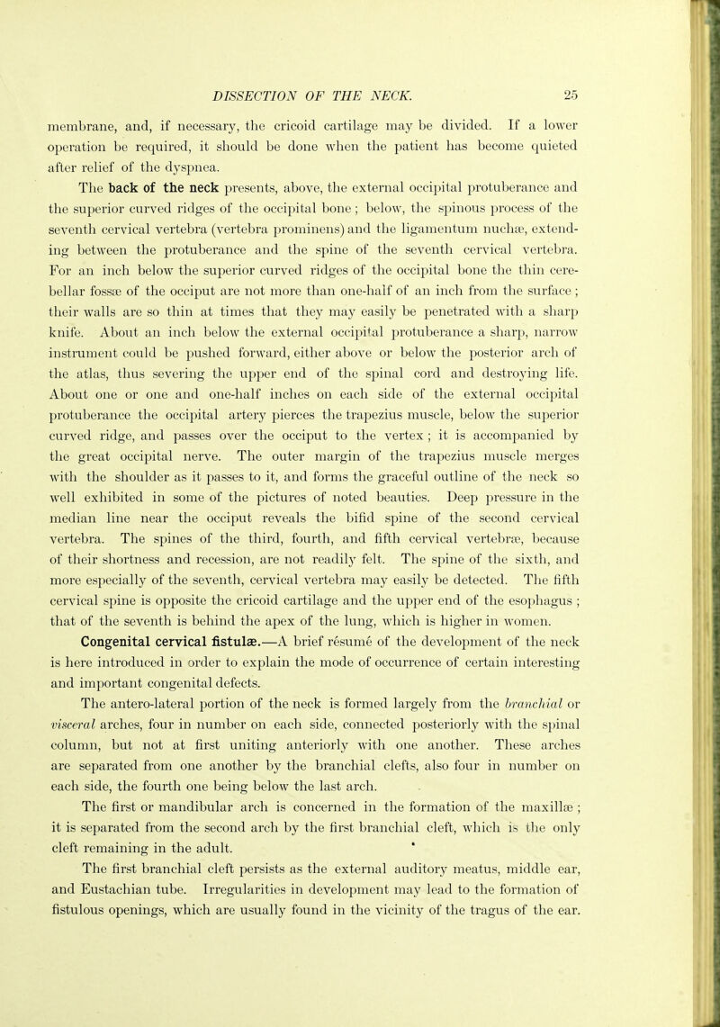 membrane, and, if necessary, the cricoid cartilage may be divided. If a lower operation be required, it should be done when the patient has become quieted after relief of the dyspnea. The back of the neck presents, above, the external occipital protuberance and the superior curved ridges of the occipital bone ; below, the spinous process of the seventh cervical vertebra (vertebra prominens) and the ligamentum nuchae, extend- ing between the protuberance and the spine of the seventh cervical vertebra. For an inch below the superior curved ridges of the occipital bone the thin cere- bellar fossse of the occiput are not more than one-half of an inch from the surface ; their walls are so thin at times that they may easily be penetrated with a sharp knife. About an inch below the external occipital protuberance a sharp, narrow instrument could be pushed forward, either above or below the posterior arch of the atlas, thus severing the upper end of the spinal cord and destroying life. About one or one and one-half inches on each side of the external occipital protuberance the occipital artery pierces the trapezius muscle, below the superior curved ridge, and passes over the occiput to the vertex ; it is accompanied by the great occipital nerve. The outer margin of the trapezius muscle merges with the shoulder as it passes to it, and forms the graceful outline of the neck so well exhibited in some of the pictures of noted beauties. Deep pressure in the median line near the occiput reveals the bifid spine of the second cervical vertebra. The spines of the third, fourth, and fifth cervical vertebrfB, because of their shortness and recession, are not readily felt. The spine of the sixth, and more especially of the seventh, cervical vertebra may easily be detected. The fifth cervical spine is opposite the cricoid cartilage and the upper end of the esophagus ; that of the seventh is behind the apex of the lung, which is higher in women. Congenital cervical fistulas.—A brief resume of the development of the neck is here introduced in order to explain the mode of occurrence of certain interesting and important congenital defects. The antero-lateral portion of the neck is formed largely from the branchial or visceral arches, four in number on each side, connected posteriorly with the s})inal column, but not at first uniting anteriorly with one another. These arches are separated from one another by the branchial clefts, also four in number on each side, the fourth one being below the last arch. The first or mandibular arch is concerned in the formation of the maxillae ; it is separated from the second arch by the first branchial cleft, which is the only cleft remaining in the adult. The first branchial cleft persists as the external auditory meatus, middle ear, and Eustachian tube. Irregularities in development may lead to the formation of fistulous openings, which are usually found in the vicinity of the tragus of the ear.