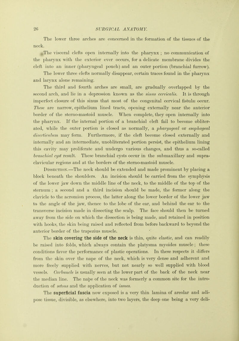 The lower three arches are concerned in the formation of the tissues of tlie neck. ,The visceral clefts open internally into the pharynx ; no communication of the pharynx with the exterior ever occurs, for a delicate membrane divides the cleft into an inner (pharyngeal pouch) and an outer portion (branchial furrow). The lower three clefts normally disappear, certain traces found in the pharynx and larynx alone remaining. The third and fourth arches are small, are gradually overlapped by the second arch, and lie in a depression known as the sinus cervicalis. It is through imperfect closure of this sinus that most of the congenital cervical fistulse occur. These are narrow, epithelium lined tracts, opening externally near the anterior border of the sterno-mastoid muscle. When complete, they open internally into the pharynx. If the internal portion of a branchial cleft fail to become obliter- ated, while the outer portion is closed as normally, a pharyngeal or esophageal diverticulum may form. Furthermore, if the cleft become closed externally and internally and an intermediate, unobliterated portion persist, the epithelium lining this cavity may proliferate and undergo various changes, and thus a so-called branchial cyst result. These branchial cysts occur in the submaxillary and supra- clavicular regions and at the borders of the sterno-mastoid muscle. Dissection.—The neck should be extended and made prominent by placing a block beneath the shoulders. An incision should be carried from the symphysis of the lower jaw down the middle line of the neck, to the middle of the top of the sternum ; a second and a third incision should be made, the former along the clavicle to the acromion process, the latter along the lower border of the lower jaw to the angle of the jaw, thence to the lobe of the ear, and behind the ear to the transverse incision made in dissecting the scalp. The face should then be turned away from the side on which the dissection is being made, and retained in position with hooks, the skin being raised and reflected from before backward to beyond the anterior border of the trapezius muscle. The skin covering the side of the neck is thin, quite elastic, and can readily be raised into folds, which always contain the platysma myoides muscle ; these conditions favor the performance of plastic operations. In these respects it differs from the skin over the nape of the neck, which is very dense and adherent and more freely supplied with nerves, but not nearly so well supplied with blood vessels. Carbimcle is usually seen at the lower part of the back of the neck near the median line. The nape of the neck was formerly a common site for the intro- duction of setons and the application of issues. The superficial fascia now exposed is a very thin lamina of areolar and adi- pose tissue, divisible, as elsewhere, into two layers, the deep one being a very deli-