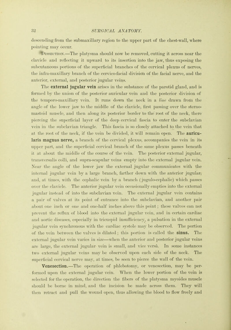 descending from the submaxillary region to the upper part of the chest-wall, where pointing may occur. Dissection.—The platysma should now be removed, cutting it across near the clavicle and reflecting it upward to its insertion into the jaw, thus exposing the subcutaneous portions of the superficial branches of the cervical plexus of nerves, the infra-maxillary branch of the cervico-facial division of the facial nerve, and the anterior, external, and posterior jugular veins. The external jugular vein arises in the substance of the parotid gland, and is formed l)y the union of the posterior auricular vein and the posterior division of the temporo-maxillary vein. It runs down the neck in a line drawn from the angle of the lower jaw to the middle of the clavicle, first passing over the sterno- mastoid muscle, and then along its posterior border to the root of the neck, there piercing the superficial layer of the deep cervical fascia to enter the subclavian vein in the subclavian triangle. This fascia is so closely attached to the vein that at the root of the neck, if the vein be divided, it will remain open. The auricu- laris magnus nerve, a branch of the cervical plexus, accompanies the vein in its vipj)er part, and the superficial cervical l)rancli of the same plexus passes beneath it at about the middle of the course of the vein. The posterior external jugular, transversalis colli, and supra-scapular veins empty into the external jugular vein. Near the angle of the lower jaw the external jugular communicates with the internal jugular vein by a lai'ge branch, farther down with the anterior jugular-,- and, at times, with the cephalic vein by a brancli (jugulo-cephalic) which passes over the clavicle. The anterior jugular vein occasionally empties into the external jugular instead of into the subclavian vein. The external jugular vein contains a ])air of valves at its point of entrance into the subclavian, and another pair about one inch or one and one-half inches above this point ; these valves can not prevent the reflux of blood into tlie external jugular vein, and in certain cardiac and aortic diseases, especially in tricuspid insufficiency, a pulsation in the external jugular vein synchronous with the cardiac systole may be observed. The portion of the vein between the valves is dilated ; tliis poi'tion is called the sinus. The external jugular vein varies in size—when the anterior and posterior jugular veins are large, the external jugular vein is small, and vice versri. In some instances two external jugular veins may l)e observed upon each side of the neck. The superficial cervical nerve may, at times, l)e seen to pierce the wall of the vein. Venesection.—The operation of ])hlebotomy, or venesection, may be per- foi-med upon the external jugular vein. AVhen the lower portion of the vein is selected for the operation, the direction the fibers of the platysma myoidcs muscle should be borne in mind, and the incision be made across them. They will then retract and pull the wound open, tlius allowing the blood to flow freely and