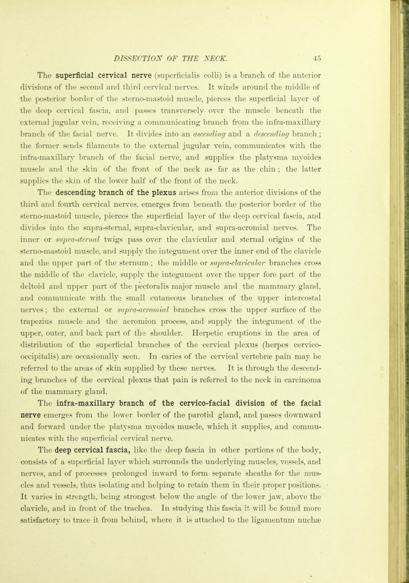 The superficial cervical nerve (superficialis colli) is a branch of the anterior divisions of the second and third cervical nerves. It winds around the middle of the posterior border of the stemo-mastoid muscle, pierces the superficial layer of the deep cervical fascia, and passes transversely over the muscle beneath the external jugular vein, receiving a communicating branch fi'om the infra-maxillary branch of the facial nerve. It divides into an ascending and a descending branch ; the former sends filaments to the external jugular vein, communicates •with the infra-maxillar\- branch of the facial nerve, and supplies the platysma myoides muscle and the skin of the front of the neck as far as the chin ; the latter supplies the skin of the lower half of the front of the neck. The descending branch of the plexus arises fi'oui the anterior divisions of the third and fourth cervical nerves, emerges from beneath the posterior border of the stemo-mastoid muscle, pierces the superficial layer of the deep cervical fascia, and di^-ides into the supra-sternal, supra-clavicular, and supra-acromial ners-es. The inner or supra-sternal twigs pass over the clavicular and sternal origins of the sterno-mastoid muscle, and supply the integument over the inner end of the claA'icle and the upper part of the sternum ; the middle or supra-clavimlar branches cross the middle of the clavicle, supply the integument over the upper fore part of the deltoid and upper part of the pectoralis major muscle and the mammary gland, and communicate with the small cutaneous branches of the upper intercostal nerves; the external or supra-acromial branches cross the upper surface of the trapezius muscle and the acromion process, and supply the integument of the upper, outer, and back part of th3 shoulder. Herpetic eruptions in the area of distribution of the superficial branches of the cervical plexus (herpes cervico- occipitalis) are occasionally seen. In caries of the cervical vertebrae pain may be referred to the areas of skin supplied by these nerves. It is through the descend- ing branches of the cervical plexus that pain is referred to the neck in carcinoma of the mammary gland. The infra-maxillary branch of the cervico-facial division of the facial nerve emerges from the lower border of the parotid gland, and passes downward and forward under the platysma myoides muscle, which it supplies, and commu- nicates with the superficial cervical nerve. The deep cervical fascia, like the deep fascia in other portions of the body, consists of a superficial layer which surrounds the underlying muscles, vessels, and nerves, and of processes prolonged inward to form separate sheaths for the jnus- cles and vessels, thus isolating and helping to retain them in their proper positions. It varies in strength, being strongest below the angle of the lower jaw, above the cla\ncle, and in front of the trachea. In stud^'ing this fascia will be found more satisfacton,' to trace it from behind, where it is attached to the ligamentum nuchge
