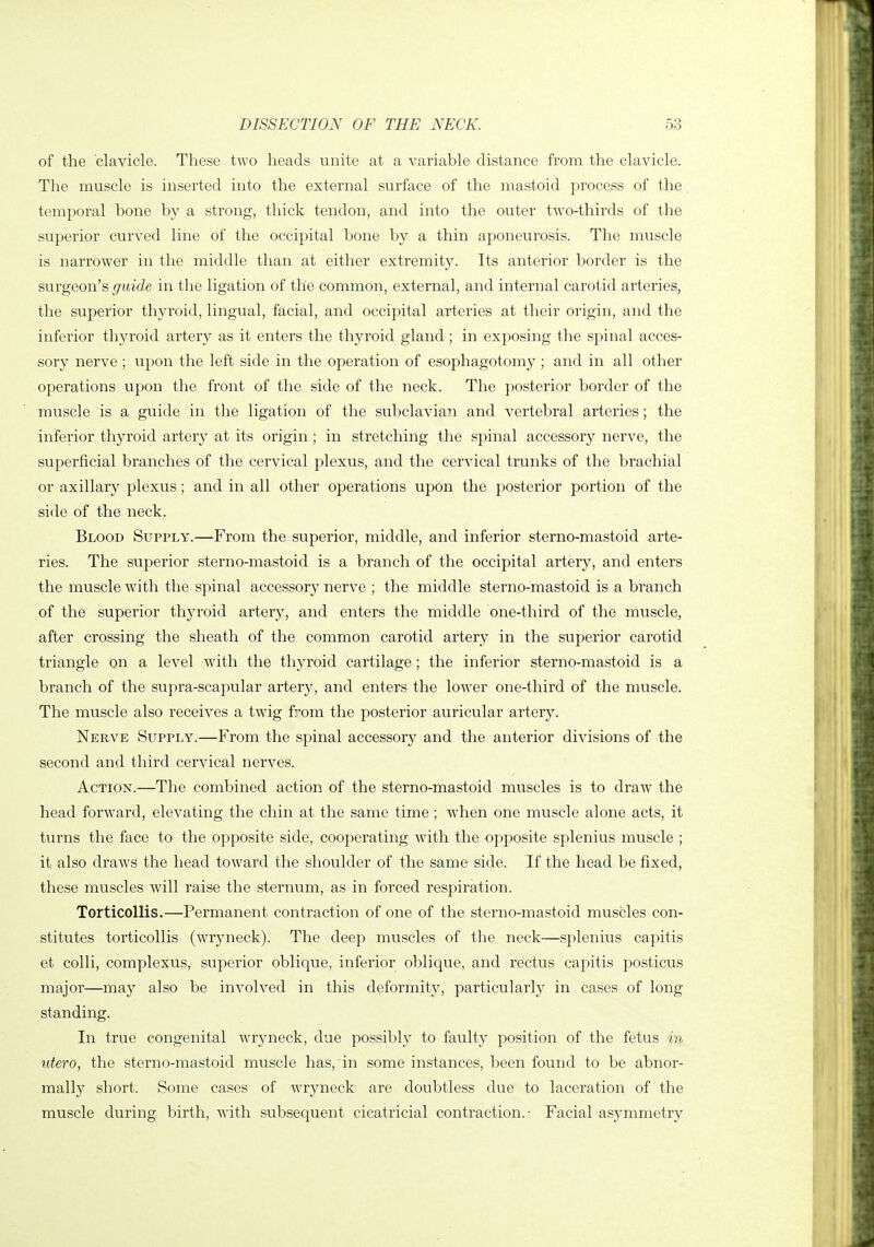 of the clavicle. These two heads unite at a variable distance from the clavicle. The muscle is inserted into the external surface of the mastoid process of the temporal bone by a strong, thick tendon, and into the outer two-thirds of the superior curved line of the occipital bone by a thin aponeurosis. The muscle is narrower in the middle than at either extremity. Its anterior border is the surgeon's guide in the ligation of the common, external, and internal carotid arteries, the superior thyroid, lingual, facial, and occipital arteries at their origin, and the inferior thyroid artery as it enters the thyroid gland; in exposing the spinal acces- sory nerve; upon the left side in the operation of esophagotomy ; and in all other operations upon the front of the side of the neck. The posterior border of the muscle is a guide in the ligation of the subclavian and vertebral arteries; the inferior thyroid artery at its origin ; in stretching the spinal accessory nerve, the superficial branches of the cervical plexus, and the cervical trunks of the brachial or axillary plexus; and in all other operations upon the posterior portion of the side of the neck. Blood Supply.—From the superior, middle, and inferior sterno-mastoid arte- ries. The superior sterno-mastoid is a branch of the occipital artery, and enters the muscle with the spinal accessory nerve ; the middle sterno-mastoid is a branch of the superior thyroid artery, and enters the middle one-third of the muscle, after crossing the sheath of the common carotid artery in the superior carotid triangle on a level with the thyroid cartilage ; the inferior sterno-mastoid is a branch of the supra-scapular artery, and enters the lower one-third of the muscle. The muscle also receives a twig fom the posterior auricular artery. Nerve Supply.—From the spinal accessory and the anterior divisions of the second and third cervical nerves. Action.—The combined action of the sterno-mastoid muscles is to draw the head forward, elevating the chin at the same time ; when one muscle alone acts, it turns the face to the opposite side, cooperating with the opposite splenius muscle ; it also draws the head toward the shoulder of the same side. If the head be fixed, these muscles will raise the sternum, as in forced respiration. Torticollis.—Permanent contraction of one of the sterno-mastoid muscles con- stitutes torticollis (wryneck). The deep muscles of the neck—splenius capitis et colli, complexus, superior oblique, inferior oblique, and rectus capitis posticus major—may also be involved in this deformity, particularly in cases of long standing. In true congenital wryneck, due possibly to faulty position of the fetus in utero, the sterno-mastoid muscle has, in some instances, been found to be abnor- mally short. Some cases of Avryneck are doubtless due to laceration of the muscle during birth, with subsequent cicatricial contraction.- Facial asymmetry