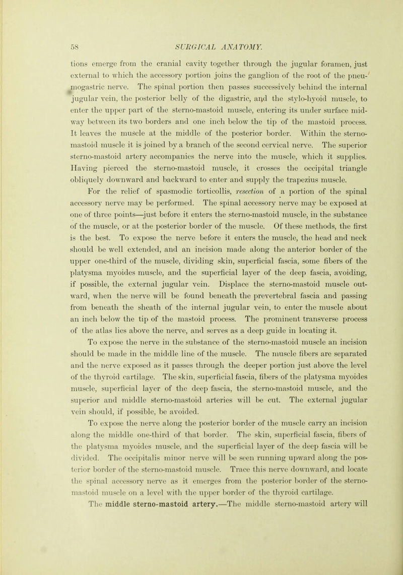 tions emerge from the cranial cavity together through the jugular foramen, just external to which the accessory portion joins the ganglion of the root of the pneu- mogastric nerve. The spinal portion then passes successively l^ehind the internal jugular vein, the posterior belly of the digastric, ai^d the stylo-hyoid muscle, to enter the upper part of the sterno-mastoid muscle, entering its under surface mid- way between its two borders and one inch below the tip of the mastoid process. It leaves the muscle at the middle of the posterior border. Within the sterno- mastoid muscle it is joined by a branch of the second cervical nerve. The superior sterno-mastoid artery accompanies the nerve into the muscle, wdiich it supplies. Having pierced the sterno-mastoid muscle, it crosses the occipital triangle obliquely downward and backward to enter and supply the trapezius muscle. For the relief of spasmodic torticollis, resection of a portion of the spinal accessory nerve may be performed. The spinal accessory nerve may be exposed at one of three points—just before it enters the sterno-mastoid muscle, in the substance of the muscle, or at the posterior border of the muscle. Of these methods, the first is the best. To expose the nerve before it enters the muscle, the head and neck should be well extended, and an incision made along the anterior border of the upper one-third of the muscle, dividing skin, superficial fascia, some fibers of the platysma myoides muscle, and the superficial layer of the deep fascia, avoiding, if possible, the external jugular vein. Displace the sterno-mastoid muscle out- ward, when the nerve will be found beneath the prevertebral fascia and passing from beneath the sheath of the internal jugular vein, to enter the muscle about an inch below the tip of the mastoid process. The prominent transverse process of the atlas lies above the nerve, and serves as a deep guide in locating it. To expose the nerve in the substance of the sterno-mastoid muscle an incision should be made in the middle line of the muscle. The muscle fibers are separated and the nerve exposed as it passes through the deeper portion just above the level of the thyroid cartilage. The skin, superficial fascia, fibers of the platysma myoides muscle, superficial layer of the deep fascia, the sterno-mastoid muscle, and the superior and middle sterno-mastoid arteries will be cut. The external jugular vein should, if possible, be avoided. To exi)ose the nerve along the posterior border of the muscle carry an incision along the middle one-third of that border. The skin, superficial fascia, fibers of the platysma myoides muscle, and the superficial layer of the deep fascia will be divided. The occipitalis minor nerve will be seen running upward along the pos- terior border of the sterno-mastoid muscle. Trace this nerve downward, and locate the spinal accessory nerve as it emerges from the posterior border of the sterno- mastoid muscle on a level with tlic u])per l)order of the thyroid cartilage. Tlic middle sterno-mastoid artery.—The middle sterno-mastoid artery will